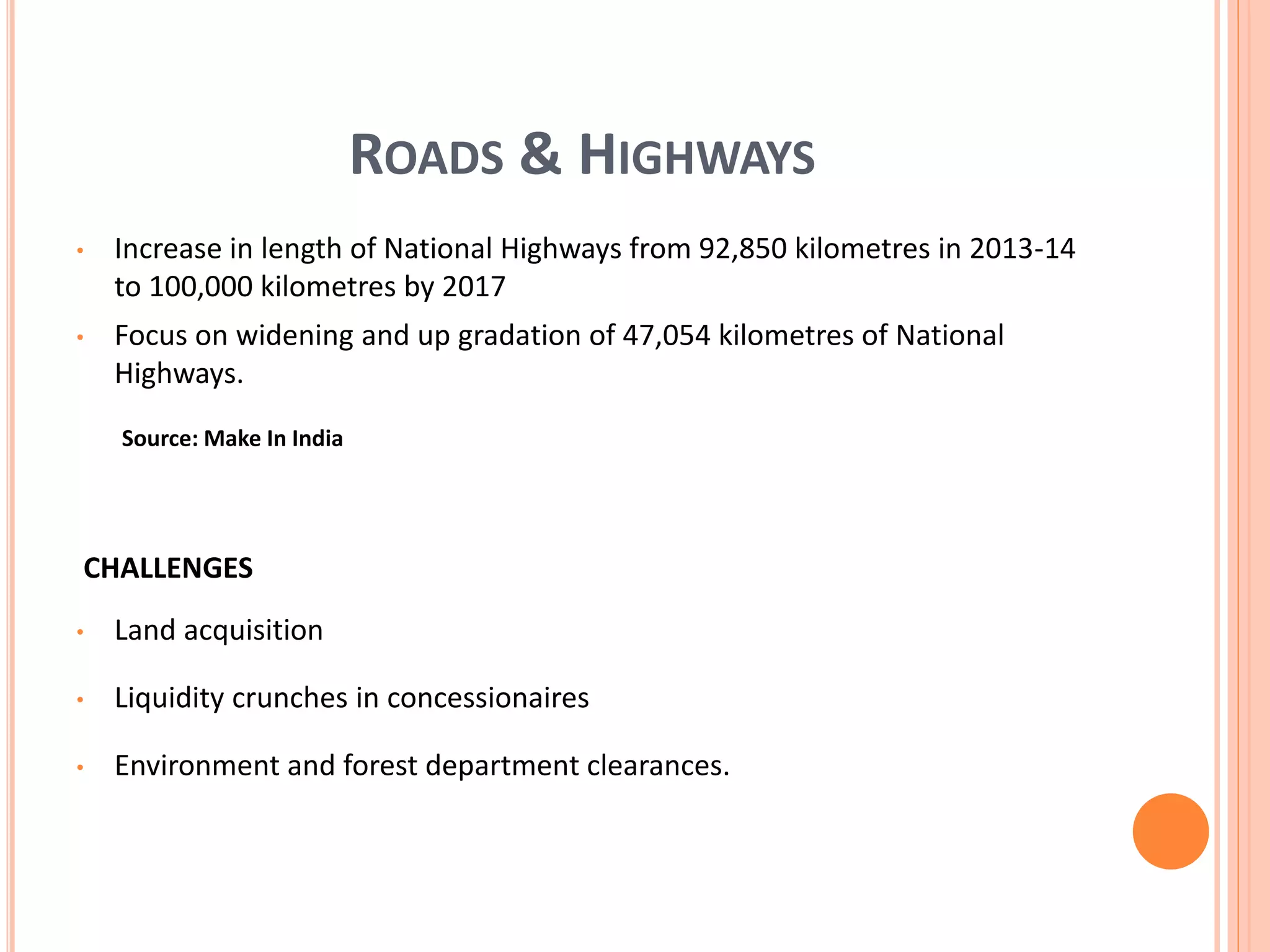 ROADS & HIGHWAYS
• Increase in length of National Highways from 92,850 kilometres in 2013-14
to 100,000 kilometres by 2017
• Focus on widening and up gradation of 47,054 kilometres of National
Highways.
CHALLENGES
• Land acquisition
• Liquidity crunches in concessionaires
• Environment and forest department clearances.
Source: Make In India
