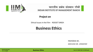 PREPARED BY,
AKHILESH KR. UPADHYAY
Business Ethics
Project on
Course Instructor:
Dr. J L Gupta Business Ethics Term VI: PGEXP 2017-19 IIM Ranchi
Ethical issues in the Film - ROCKET SINGH
 