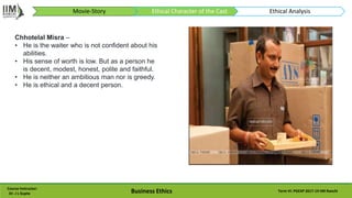 Course Instructor:
Dr. J L Gupta Business Ethics Term VI: PGEXP 2017-19 IIM Ranchi
Chhotelal Misra –
• He is the waiter who is not confident about his
abilities.
• His sense of worth is low. But as a person he
is decent, modest, honest, polite and faithful.
• He is neither an ambitious man nor is greedy.
• He is ethical and a decent person.
Movie-Story Ethical Character of the Cast Ethical Analysis
 