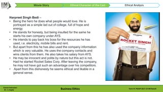 Course Instructor:
Dr. J L Gupta Business Ethics Term VI: PGEXP 2017-19 IIM Ranchi
Harpreet Singh Bedi –
• Being the hero he does what people would love. He is
portrayed as a simple lad out of college, full of hope and
energy.
• He stands for honesty, but being insulted for the same he
starts his own company under AYS.
• He intends to pay back his boss for the resources he has
used, i.e. electricity, mobile bills and rent.
• But apart from this he has also used the company information
which is very valuable. He uses the company contacts and
wins clients from them. He also takes his salary from AYS.
• He may be innocent and polite by nature but this act is not.
Had he started Rocket Sales Corp. After leaving the company,
he may not have got such an advantage over his competitors.
• Apart from this dishonesty he seems ethical and likable in a
general sense.
Movie-Story Ethical Character of the Cast Ethical Analysis
 