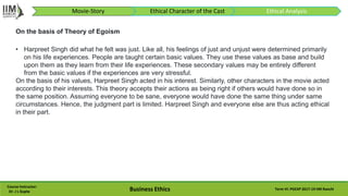 Course Instructor:
Dr. J L Gupta Business Ethics Term VI: PGEXP 2017-19 IIM Ranchi
Movie-Story Ethical Character of the Cast Ethical Analysis
• Harpreet Singh did what he felt was just. Like all, his feelings of just and unjust were determined primarily
on his life experiences. People are taught certain basic values. They use these values as base and build
upon them as they learn from their life experiences. These secondary values may be entirely different
from the basic values if the experiences are very stressful.
On the basis of his values, Harpreet Singh acted in his interest. Similarly, other characters in the movie acted
according to their interests. This theory accepts their actions as being right if others would have done so in
the same position. Assuming everyone to be sane, everyone would have done the same thing under same
circumstances. Hence, the judgment part is limited. Harpreet Singh and everyone else are thus acting ethical
in their part.
On the basis of Theory of Egoism
 
