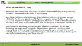 Course Instructor:
Dr. J L Gupta Business Ethics Term VI: PGEXP 2017-19 IIM Ranchi
• Utilitarianism is the ideas that the moral worth of an action is determined solely by its utility in providing
happiness or pleasure as summed among all sentient beings.
• According to this theory, even when Harpreet Singh had opened a company in his bosses company,
nobody other than his small group knew of it. Thus summing up the feelings of all the people involved,
who knew of the plot, the feeling turns out to be pleasant. It thus may seem ethical if no one else knows
about the situation. This is so because this theory deals with the opinion of others or the interest of all.
• Also, from another point of view, the customers were happy with the services of Rocket Sales
Corporation. The employees of Rocket Sales Corporation were happy with the progress of their
company. Except for the interest of AYS services, the interests of everyone else were being served.
Thus utility in providing pleasure or happiness sums up as positive. Hence, according to this theory, the
act of the main protagonist may seem ethical in nature.
On the Basis of Utilitarian Theory
Movie-Story Ethical Character of the Cast Ethical Analysis
 
