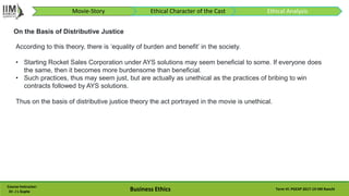 Course Instructor:
Dr. J L Gupta Business Ethics Term VI: PGEXP 2017-19 IIM Ranchi
According to this theory, there is ‘equality of burden and benefit’ in the society.
• Starting Rocket Sales Corporation under AYS solutions may seem beneficial to some. If everyone does
the same, then it becomes more burdensome than beneficial.
• Such practices, thus may seem just, but are actually as unethical as the practices of bribing to win
contracts followed by AYS solutions.
Thus on the basis of distributive justice theory the act portrayed in the movie is unethical.
On the Basis of Distributive Justice
Movie-Story Ethical Character of the Cast Ethical Analysis
 