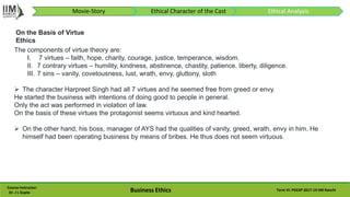Course Instructor:
Dr. J L Gupta Business Ethics Term VI: PGEXP 2017-19 IIM Ranchi
The components of virtue theory are:
I. 7 virtues – faith, hope, charity, courage, justice, temperance, wisdom.
II. 7 contrary virtues – humility, kindness, abstinence, chastity, patience, liberty, diligence.
III. 7 sins – vanity, covetousness, lust, wrath, envy, gluttony, sloth
 The character Harpreet Singh had all 7 virtues and he seemed free from greed or envy.
He started the business with intentions of doing good to people in general.
Only the act was performed in violation of law.
On the basis of these virtues the protagonist seems virtuous and kind hearted.
 On the other hand, his boss, manager of AYS had the qualities of vanity, greed, wrath, envy in him. He
himself had been operating business by means of bribes. He thus does not seem virtuous.
On the Basis of Virtue
Ethics
Movie-Story Ethical Character of the Cast Ethical Analysis
 