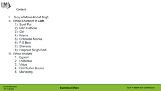 Course Instructor:
Dr. J L Gupta Business Ethics Term VI: PGEXP 2017-19 IIM Ranchi
Content
I. Story of Movie-Rocket Singh
II. Ethical Character of Casts
1) Sunil Puri
2) Nitin Rathore
3) Giri
4) Koena
5) Chhotelal Mishra
6) P S Bedi
7) Sherena
8) Harpreet Singh Bedi.
III. Ethical Analysis
1. Egoism
2. Utiliterain
3. Virtue
4. Distributive Issues
5. Marketing
 