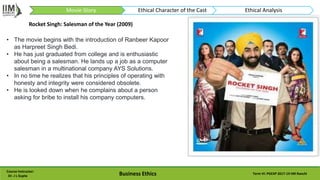 Rocket Singh: Salesman of the Year (2009)
Course Instructor:
Dr. J L Gupta Business Ethics Term VI: PGEXP 2017-19 IIM Ranchi
• The movie begins with the introduction of Ranbeer Kapoor
as Harpreet Singh Bedi.
• He has just graduated from college and is enthusiastic
about being a salesman. He lands up a job as a computer
salesman in a multinational company AYS Solutions.
• In no time he realizes that his principles of operating with
honesty and integrity were considered obsolete.
• He is looked down when he complains about a person
asking for bribe to install his company computers.
Movie-Story Ethical Character of the Cast Ethical Analysis
 