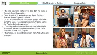 Course Instructor:
Dr. J L Gupta Business Ethics Term VI: PGEXP 2017-19 IIM Ranchi
• The final payment, he however, bills it on the name of
Rocket Sales Corporation.
• Thus, the story of a new Harpreet Singh Bedi and
Rocket Sales Corporation starts.
• As the movie continues a few more people from AYS
joins the gang. These people work in AYS and works
for Rocket Sales Corporation.
• This corporation however does not use bribe to win
contracts. It offers computers at lower prices, better
services and 24 hour helpline.
• This helpline is one of the numbers from AYS which are
unused.
Movie-Story Ethical Character of the Cast Ethical Analysis
 