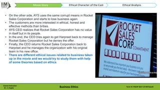 Course Instructor:
Dr. J L Gupta Business Ethics Term VI: PGEXP 2017-19 IIM Ranchi
• On the other side, AYS uses the same corrupt means in Rocket
Sales Corporation and starts to lose business again.
• The customers are more interested in ethical, honest and
effective methods than bribes.
• AYS CEO realizes that Rocket Sales Corporation has no value
in itself but in its people.
• In the end, the CEO tries again to get Harpreet back to manage
Rocket Sales Corporation but he denies the offer.
• Finally, the CEO returns Rocket Sales Corporation back to
Harpreet and he manages the organization with his original
team in his new office.
• There are different ethical issues related to business taken
up in the movie and we would try to study them with help
of some theories based on ethics
Movie-Story Ethical Character of the Cast Ethical Analysis
 