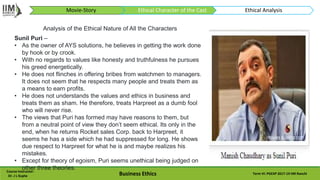 Course Instructor:
Dr. J L Gupta Business Ethics Term VI: PGEXP 2017-19 IIM Ranchi
Analysis of the Ethical Nature of All the Characters
Sunil Puri –
• As the owner of AYS solutions, he believes in getting the work done
by hook or by crook.
• With no regards to values like honesty and truthfulness he pursues
his greed energetically.
• He does not flinches in offering bribes from watchmen to managers.
It does not seem that he respects many people and treats them as
a means to earn profits.
• He does not understands the values and ethics in business and
treats them as sham. He therefore, treats Harpreet as a dumb fool
who will never rise.
• The views that Puri has formed may have reasons to them, but
from a neutral point of view they don’t seem ethical. Its only in the
end, when he returns Rocket sales Corp. back to Harpreet, it
seems he has a side which he had suppressed for long. He shows
due respect to Harpreet for what he is and maybe realizes his
mistakes.
• Except for theory of egoism, Puri seems unethical being judged on
other three theories.
Movie-Story Ethical Character of the Cast Ethical Analysis
 