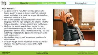 Course Instructor:
Dr. J L Gupta Business Ethics Term VI: PGEXP 2017-19 IIM Ranchi
Nitin Rathore –
• As being junior to Puri, Nitin seems a person who
learns quickly in ways of deceit. Like Puri, he is into
deceit and bribes to achieve his targets. He therefore,
seems as unethical as Puri.
• But as time passes, he seems to learn virtues from
Harpreet. With the right company, he relearns what he
felt was stupidity – honesty, integrity and truthfulness.
• He finds the honest way of life as maybe not very
profitable economically (he had an offer to be vice-
president if he finds about Rocket Sales Corp.) but very
satisfying emotionally(he does not betray even under
such an incentive).
• He develops integrity, self respect and qualities of a
virtuous man.
• So even though he was not ethical initially but he is a
changed man by the end, because of the right
company.
Movie-Story Ethical Character of the Cast Ethical Analysis
 