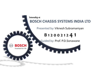 BOSCH CHASSIS SYSTEMS INDIA LTD
Presented by:Viknesh Subramaniyan
B 1 2 0 0 2 1 2 4 1
Guided by: Prof. P.D.Sonawane
Internship at
 