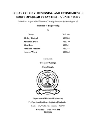 SOLAR COLONY: DESIGNING AND ECONOMICS OF
ROOFTOP SOLAR PV SYSTEM – A CASE STUDY
Submitted in partial fulfilment of the requirements for the degree of
Bachelor of Engineering
by
Name Roll No.
Akshay Bhirud 401204
Abhishek Desai 401210
Rishi Pant 401241
Pratyush Pasbola 401242
Gaurav Wagh 401264
Supervisors
Dr. Sincy George
Mrs. Uma L
Department of Electrical Engineering
Fr. Conceicao Rodrigues Institute of Technology
Sector – 9A, Vashi, Navi Mumbai – 400703
UNIVERSITY OF MUMBAI
2015-2016
 