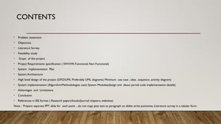 CONTENTS
• Problem statement
• Objectives
• Literature Survey
• Feasibility study
• Scope of the project
• Project Requirements specification ( SW/HW, Functional, Non Functional)
• System implementation Plan
• System Architecture
• High level design of the project (DFD/UML Preferably UML diagrams( Minimum : use case , class , sequence ,activity diagram)
• System implementation (Algorithm/Methodologies used, System Modules(design and about partial code implementation details)
• Advantages and Limitations
• Conclusion
• References in IEE format ( Research papers/books/Journal chapters, websites)
Note : Prepare separate PPT slide for each point , do not copy pest text as paragraph on slides write pointwise, Literature survey in a tabular form.
 