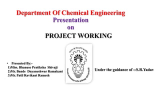 Department Of Chemical Engineering
Presentation
on
• Presented By:-
1)Miss. Bhanuse Pratiksha Shivaji
2)Mr. Bande Dnyaneshwar Ramakant
3)Mr. Patil Ravikant Ramesh
Under the guidance of :-S.R.Yadav
PROJECT WORKING
 