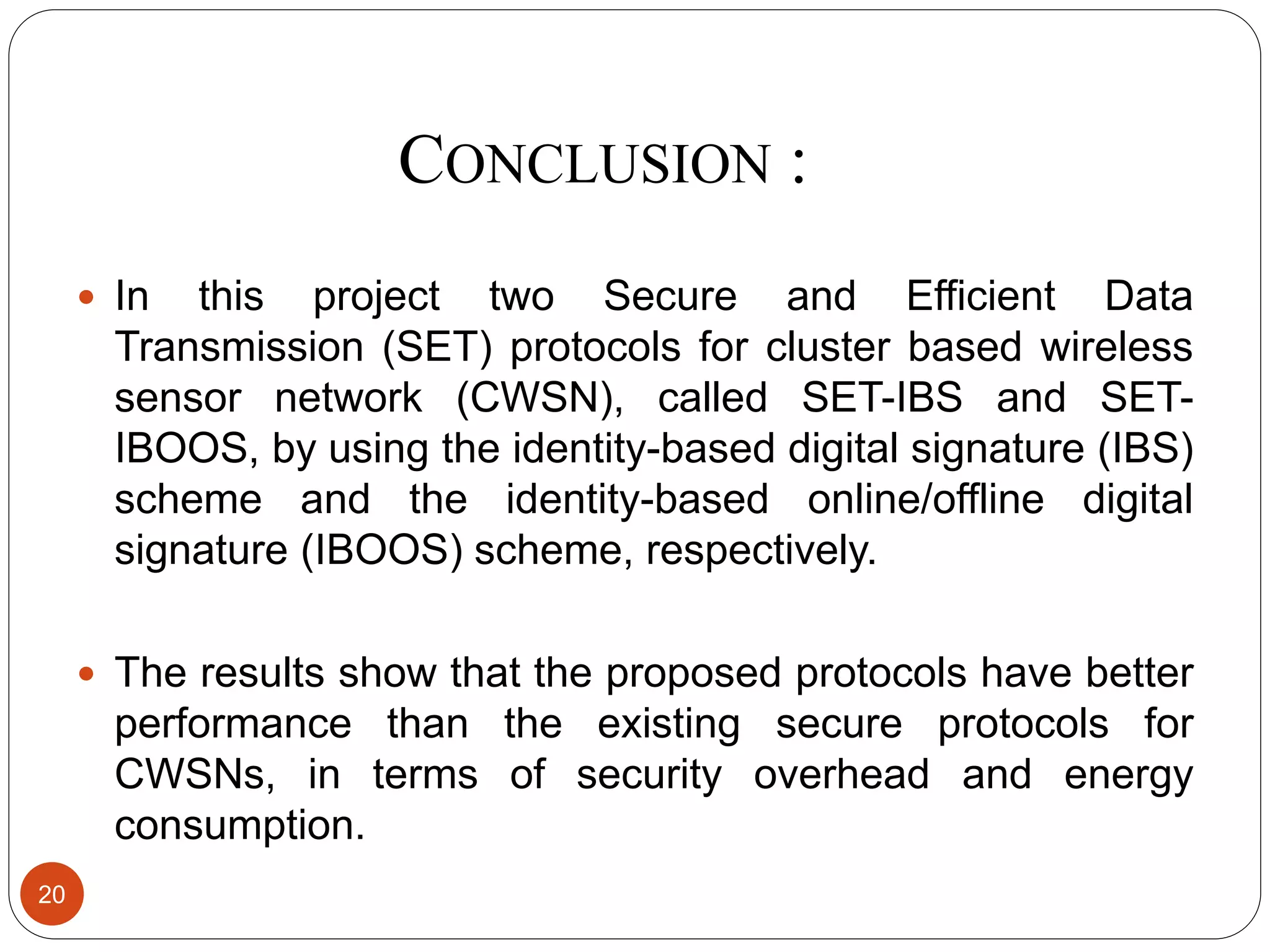 CONCLUSION : 20  In this project two Secure and Efficient Data Transmission (SET) protocols for cluster based wireless sensor network (CWSN), called SET-IBS and SET- IBOOS, by using the identity-based digital signature (IBS) scheme and the identity-based online/offline digital signature (IBOOS) scheme, respectively.  The results show that the proposed protocols have better performance than the existing secure protocols for CWSNs, in terms of security overhead and energy consumption. 