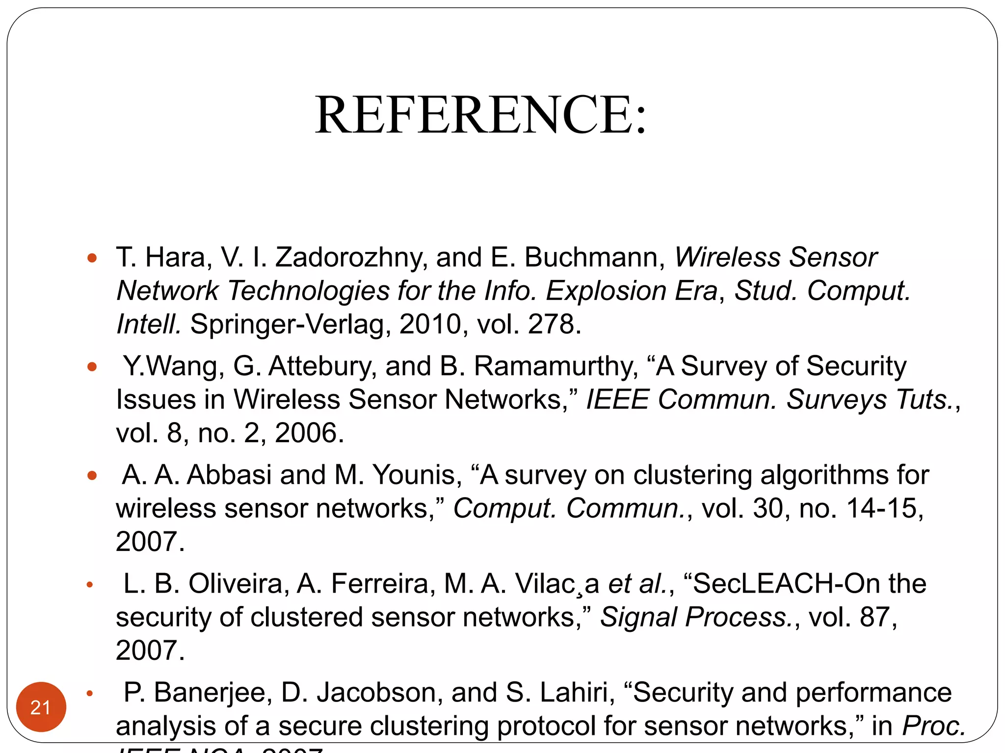 REFERENCE:  T. Hara, V. I. Zadorozhny, and E. Buchmann, Wireless Sensor Network Technologies for the Info. Explosion Era, Stud. Comput. Intell. Springer-Verlag, 2010, vol. 278.  Y.Wang, G. Attebury, and B. Ramamurthy, “A Survey of Security Issues in Wireless Sensor Networks,” IEEE Commun. Surveys Tuts., vol. 8, no. 2, 2006.  A. A. Abbasi and M. Younis, “A survey on clustering algorithms for wireless sensor networks,” Comput. Commun., vol. 30, no. 14-15, 2007. • L. B. Oliveira, A. Ferreira, M. A. Vilac¸a et al., “SecLEACH-On the security of clustered sensor networks,” Signal Process., vol. 87, 2007. • P. Banerjee, D. Jacobson, and S. Lahiri, “Security and performance analysis of a secure clustering protocol for sensor networks,” in Proc. 21 