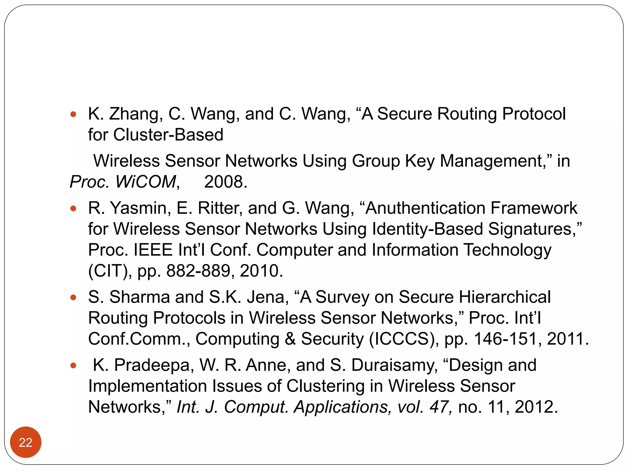 22  K. Zhang, C. Wang, and C. Wang, “A Secure Routing Protocol for Cluster-Based Wireless Sensor Networks Using Group Key Management,” in Proc. WiCOM, 2008.  R. Yasmin, E. Ritter, and G. Wang, “Anuthentication Framework for Wireless Sensor Networks Using Identity-Based Signatures,” Proc. IEEE Int’l Conf. Computer and Information Technology (CIT), pp. 882-889, 2010.  S. Sharma and S.K. Jena, “A Survey on Secure Hierarchical Routing Protocols in Wireless Sensor Networks,” Proc. Int’l Conf.Comm., Computing & Security (ICCCS), pp. 146-151, 2011.  K. Pradeepa, W. R. Anne, and S. Duraisamy, “Design and Implementation Issues of Clustering in Wireless Sensor Networks,” Int. J. Comput. Applications, vol. 47, no. 11, 2012. 