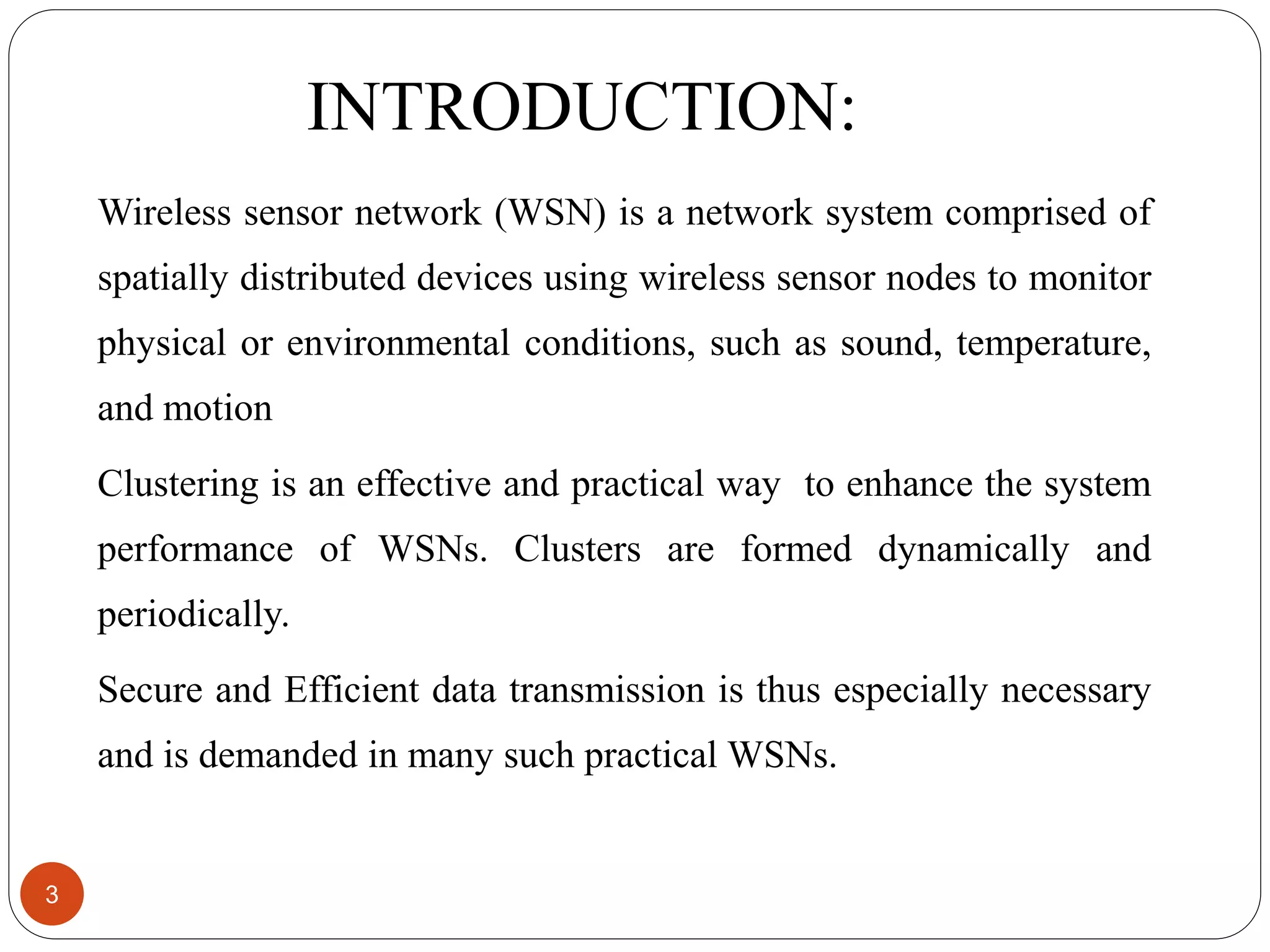 INTRODUCTION: Wireless sensor network (WSN) is a network system comprised of spatially distributed devices using wireless sensor nodes to monitor physical or environmental conditions, such as sound, temperature, and motion Clustering is an effective and practical way to enhance the system performance of WSNs. Clusters are formed dynamically and periodically. Secure and Efficient data transmission is thus especially necessary and is demanded in many such practical WSNs. 3 