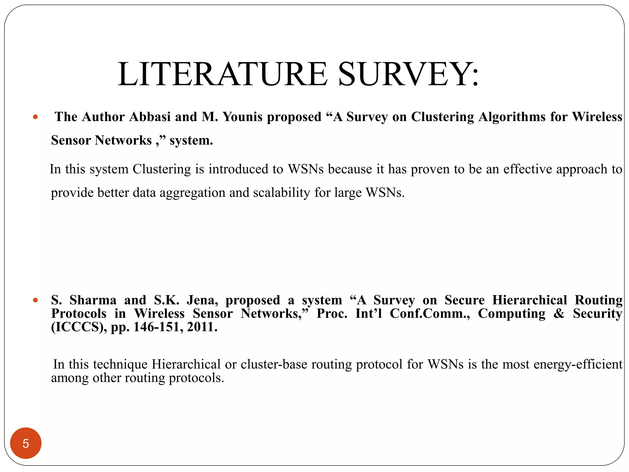 LITERATURE SURVEY:  The Author Abbasi and M. Younis proposed “A Survey on Clustering Algorithms for Wireless Sensor Networks ,” system. In this system Clustering is introduced to WSNs because it has proven to be an effective approach to provide better data aggregation and scalability for large WSNs.  S. Sharma and S.K. Jena, proposed a system “A Survey on Secure Hierarchical Routing Protocols in Wireless Sensor Networks,” Proc. Int’l Conf.Comm., Computing & Security (ICCCS), pp. 146-151, 2011. In this technique Hierarchical or cluster-base routing protocol for WSNs is the most energy-efficient among other routing protocols. 5 