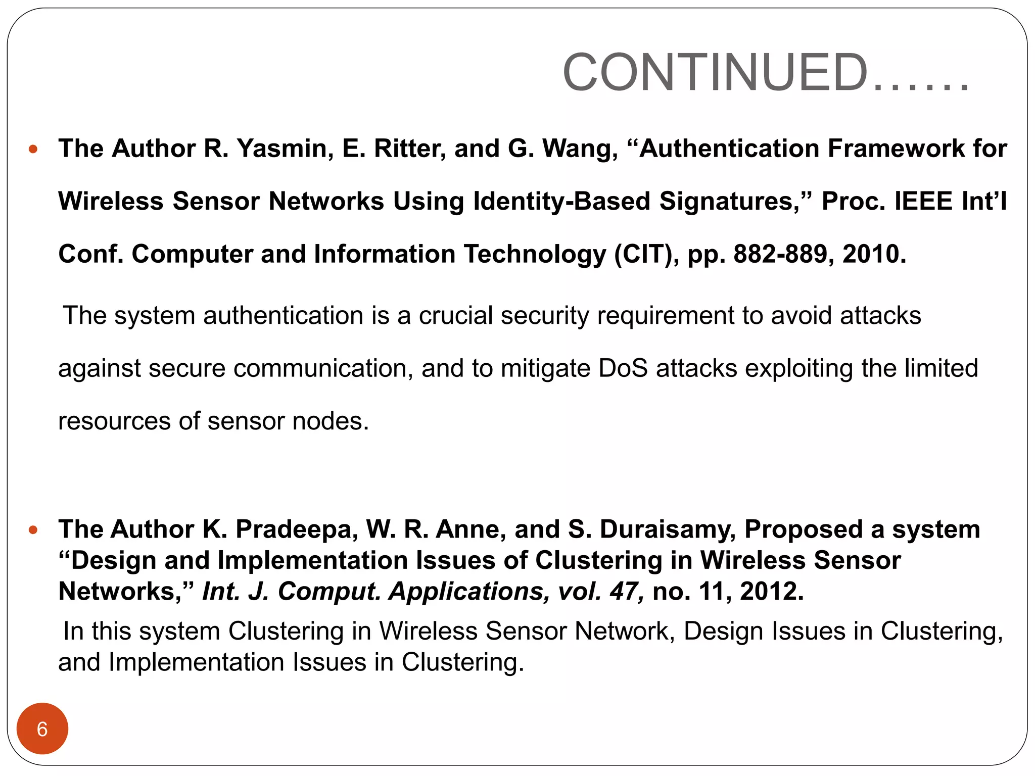 CONTINUED……  The Author R. Yasmin, E. Ritter, and G. Wang, “Authentication Framework for Wireless Sensor Networks Using Identity-Based Signatures,” Proc. IEEE Int’l Conf. Computer and Information Technology (CIT), pp. 882-889, 2010. The system authentication is a crucial security requirement to avoid attacks against secure communication, and to mitigate DoS attacks exploiting the limited resources of sensor nodes.  The Author K. Pradeepa, W. R. Anne, and S. Duraisamy, Proposed a system “Design and Implementation Issues of Clustering in Wireless Sensor Networks,” Int. J. Comput. Applications, vol. 47, no. 11, 2012. In this system Clustering in Wireless Sensor Network, Design Issues in Clustering, and Implementation Issues in Clustering. 6 