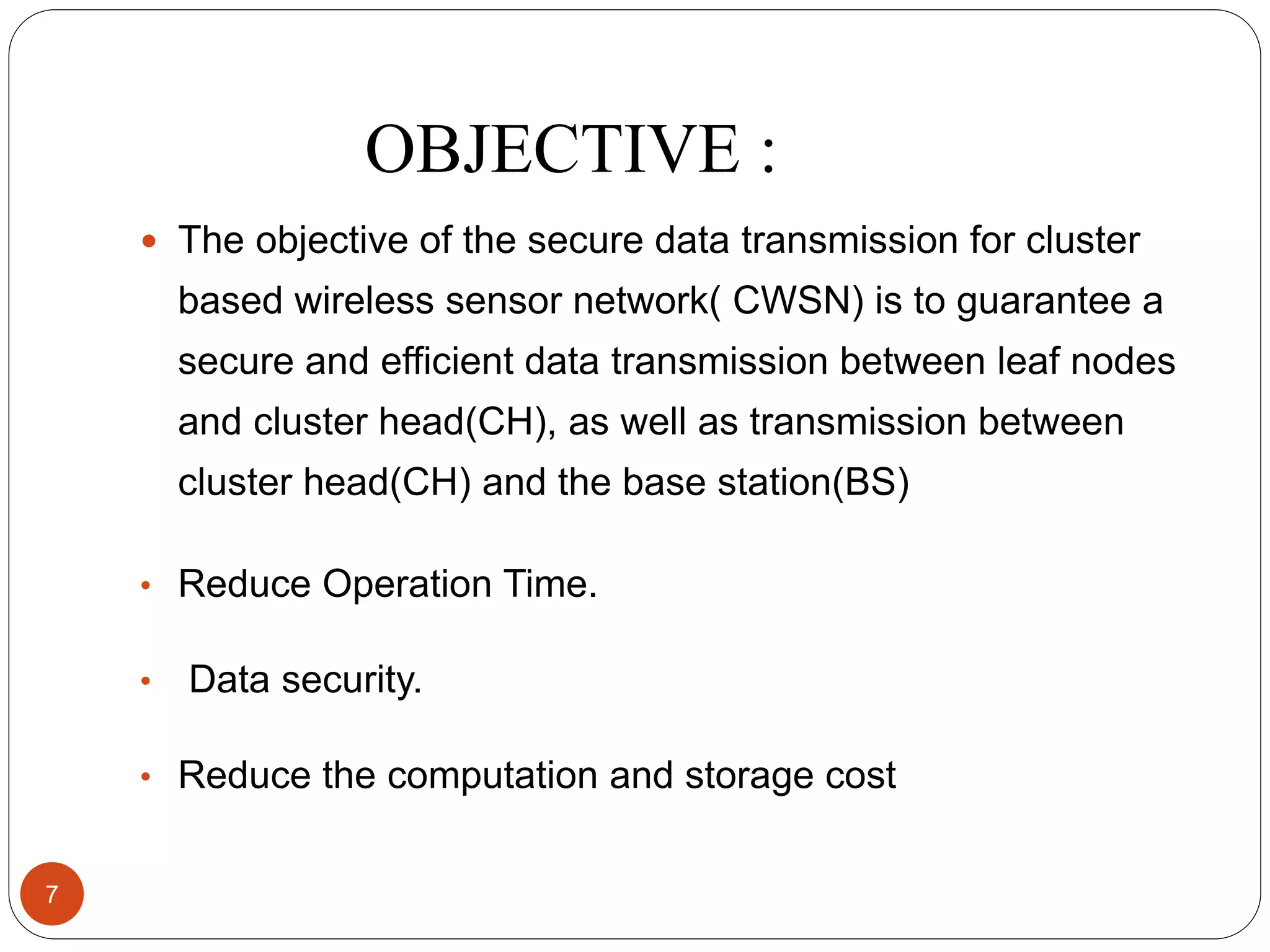 OBJECTIVE :  The objective of the secure data transmission for cluster based wireless sensor network( CWSN) is to guarantee a secure and efficient data transmission between leaf nodes and cluster head(CH), as well as transmission between cluster head(CH) and the base station(BS) • Reduce Operation Time. • Data security. • Reduce the computation and storage cost 7 