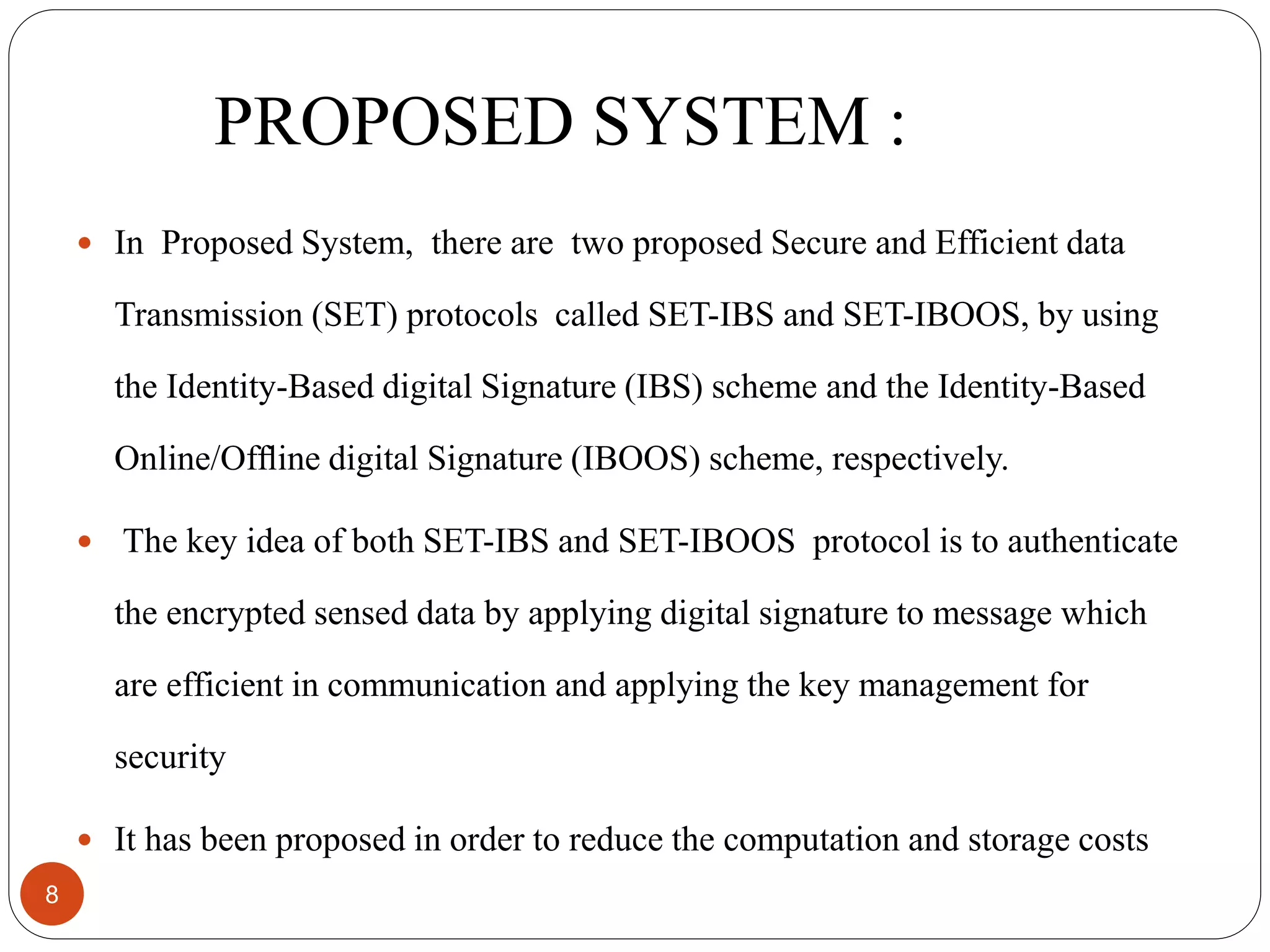 PROPOSED SYSTEM : 8  In Proposed System, there are two proposed Secure and Efficient data Transmission (SET) protocols called SET-IBS and SET-IBOOS, by using the Identity-Based digital Signature (IBS) scheme and the Identity-Based Online/Ofﬂine digital Signature (IBOOS) scheme, respectively.  The key idea of both SET-IBS and SET-IBOOS protocol is to authenticate the encrypted sensed data by applying digital signature to message which are efficient in communication and applying the key management for security  It has been proposed in order to reduce the computation and storage costs 