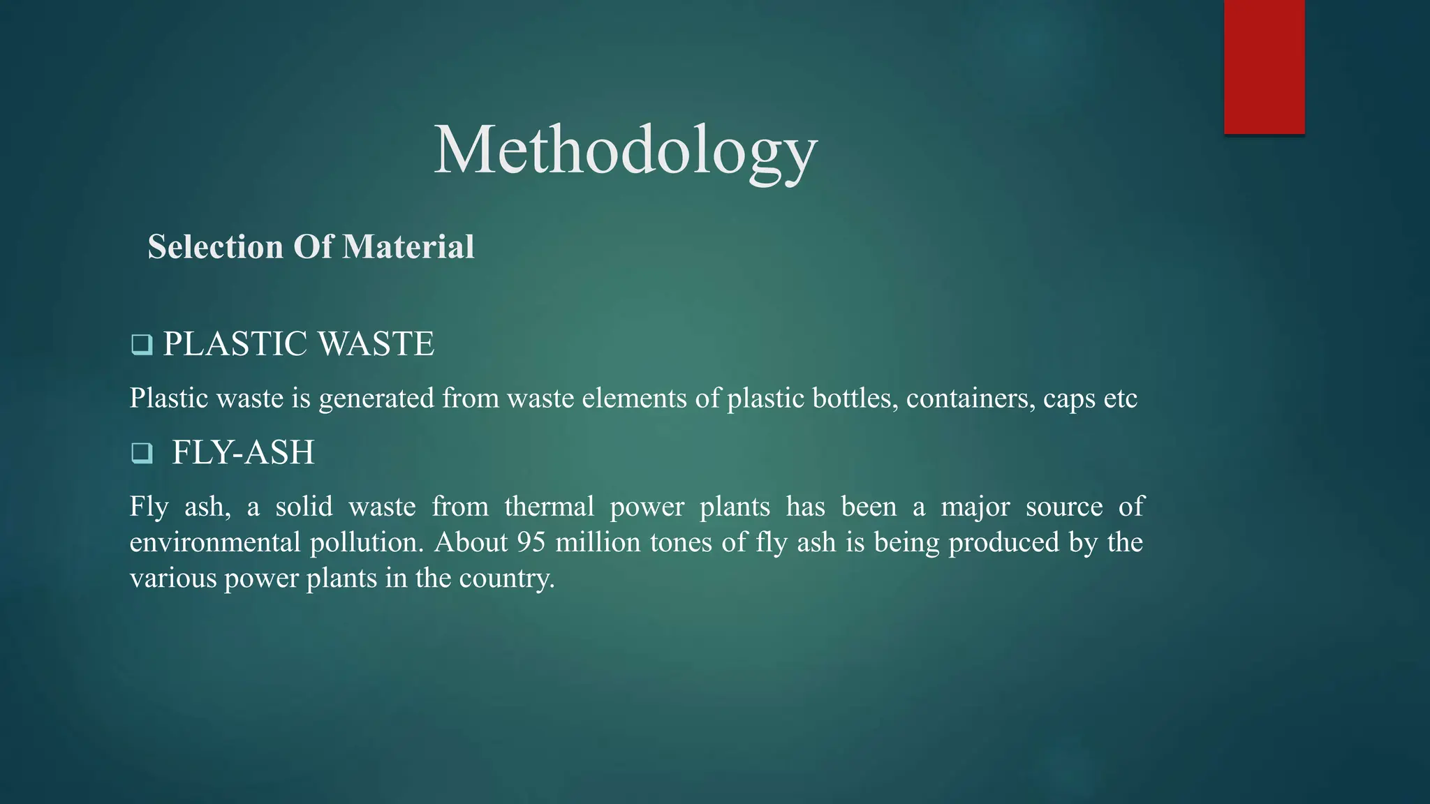 Methodology
Selection Of Material
 PLASTIC WASTE
Plastic waste is generated from waste elements of plastic bottles, containers, caps etc
 FLY-ASH
Fly ash, a solid waste from thermal power plants has been a major source of
environmental pollution. About 95 million tones of fly ash is being produced by the
various power plants in the country.
 