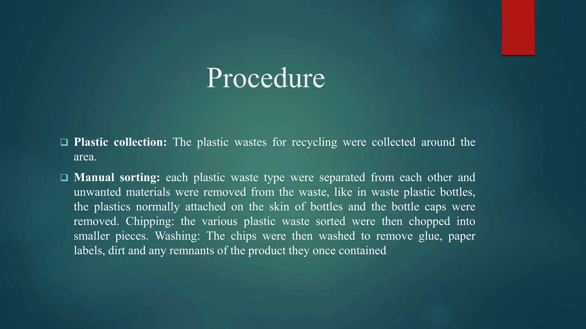 Procedure
 Plastic collection: The plastic wastes for recycling were collected around the
area.
 Manual sorting: each plastic waste type were separated from each other and
unwanted materials were removed from the waste, like in waste plastic bottles,
the plastics normally attached on the skin of bottles and the bottle caps were
removed. Chipping: the various plastic waste sorted were then chopped into
smaller pieces. Washing: The chips were then washed to remove glue, paper
labels, dirt and any remnants of the product they once contained
 