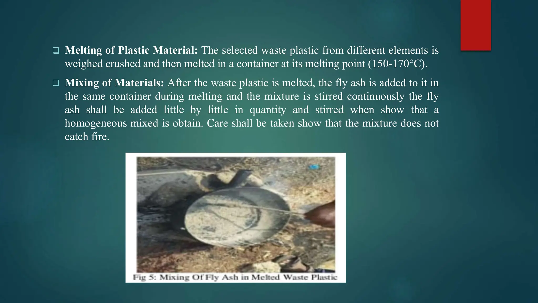  Melting of Plastic Material: The selected waste plastic from different elements is
weighed crushed and then melted in a container at its melting point (150-170°C).
 Mixing of Materials: After the waste plastic is melted, the fly ash is added to it in
the same container during melting and the mixture is stirred continuously the fly
ash shall be added little by little in quantity and stirred when show that a
homogeneous mixed is obtain. Care shall be taken show that the mixture does not
catch fire.
 