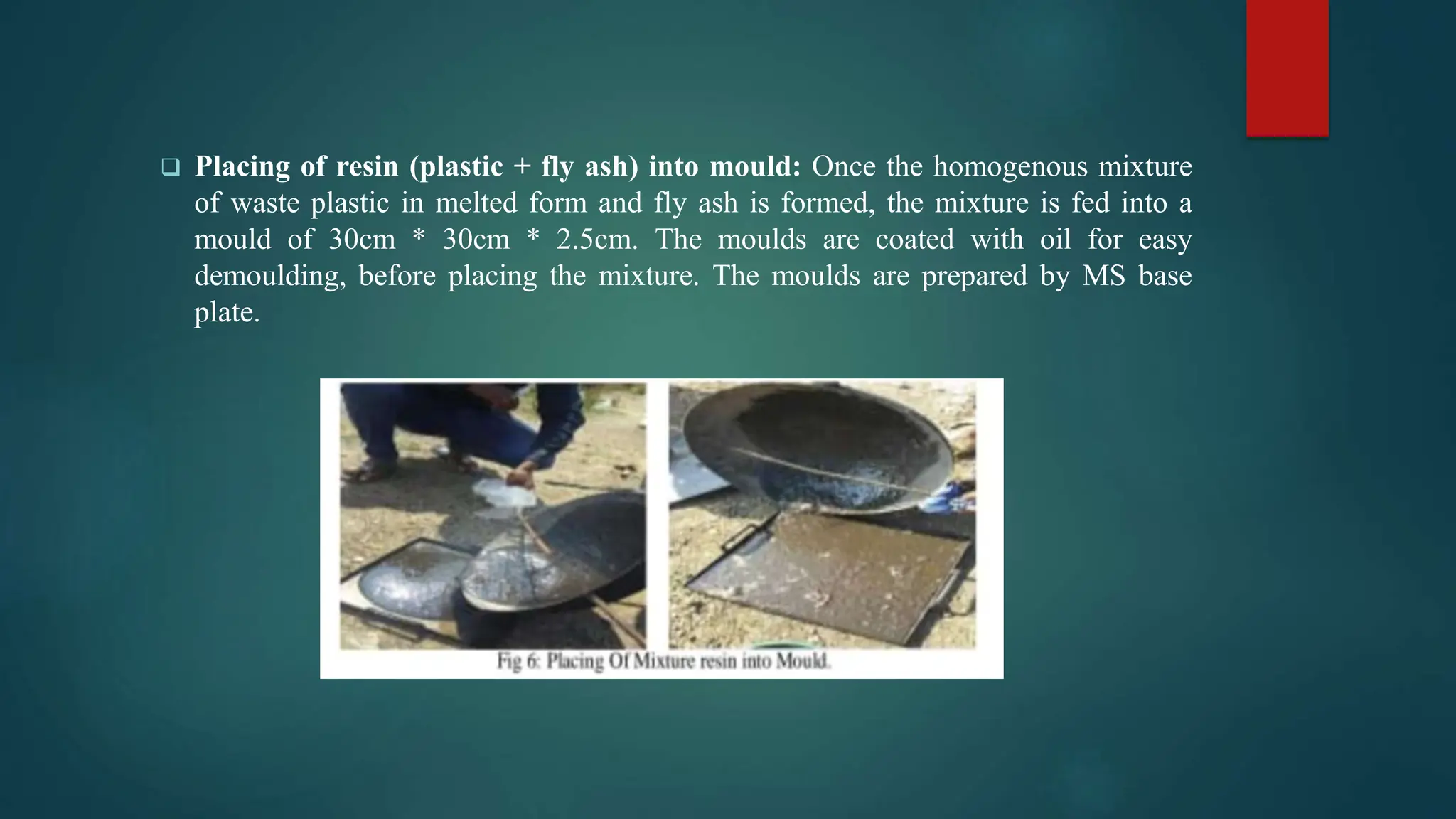  Placing of resin (plastic + fly ash) into mould: Once the homogenous mixture
of waste plastic in melted form and fly ash is formed, the mixture is fed into a
mould of 30cm * 30cm * 2.5cm. The moulds are coated with oil for easy
demoulding, before placing the mixture. The moulds are prepared by MS base
plate.
 