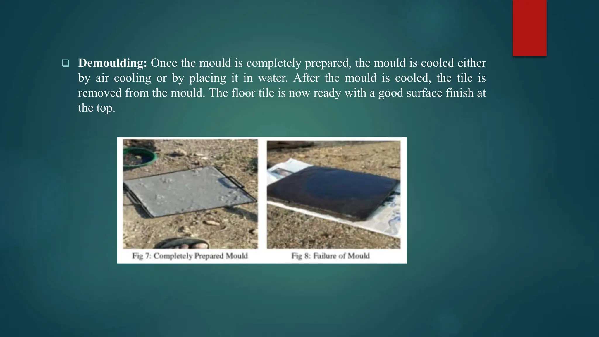  Demoulding: Once the mould is completely prepared, the mould is cooled either
by air cooling or by placing it in water. After the mould is cooled, the tile is
removed from the mould. The floor tile is now ready with a good surface finish at
the top.
 