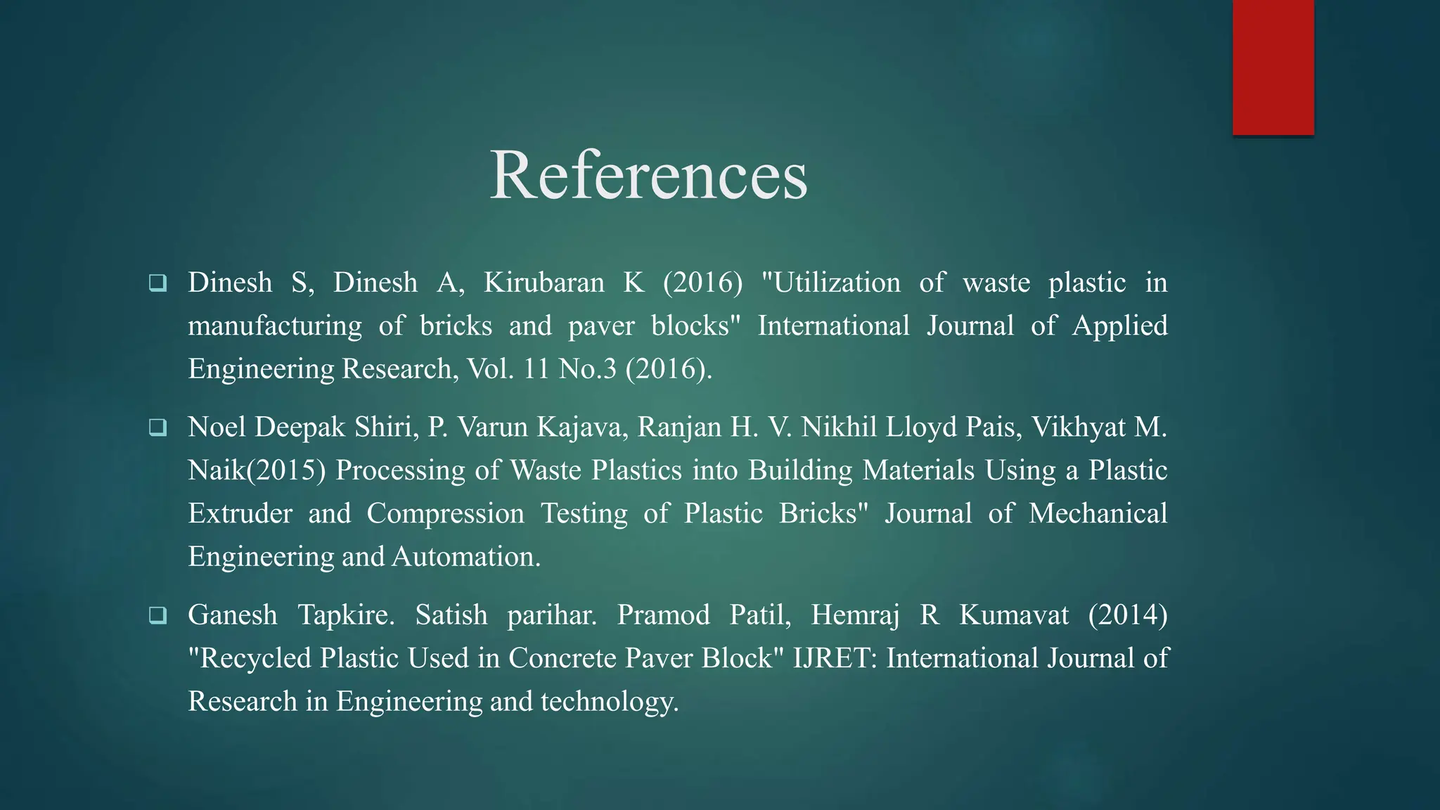 References
 Dinesh S, Dinesh A, Kirubaran K (2016) "Utilization of waste plastic in
manufacturing of bricks and paver blocks" International Journal of Applied
Engineering Research, Vol. 11 No.3 (2016).
 Noel Deepak Shiri, P. Varun Kajava, Ranjan H. V. Nikhil Lloyd Pais, Vikhyat M.
Naik(2015) Processing of Waste Plastics into Building Materials Using a Plastic
Extruder and Compression Testing of Plastic Bricks" Journal of Mechanical
Engineering and Automation.
 Ganesh Tapkire. Satish parihar. Pramod Patil, Hemraj R Kumavat (2014)
"Recycled Plastic Used in Concrete Paver Block" IJRET: International Journal of
Research in Engineering and technology.
 
