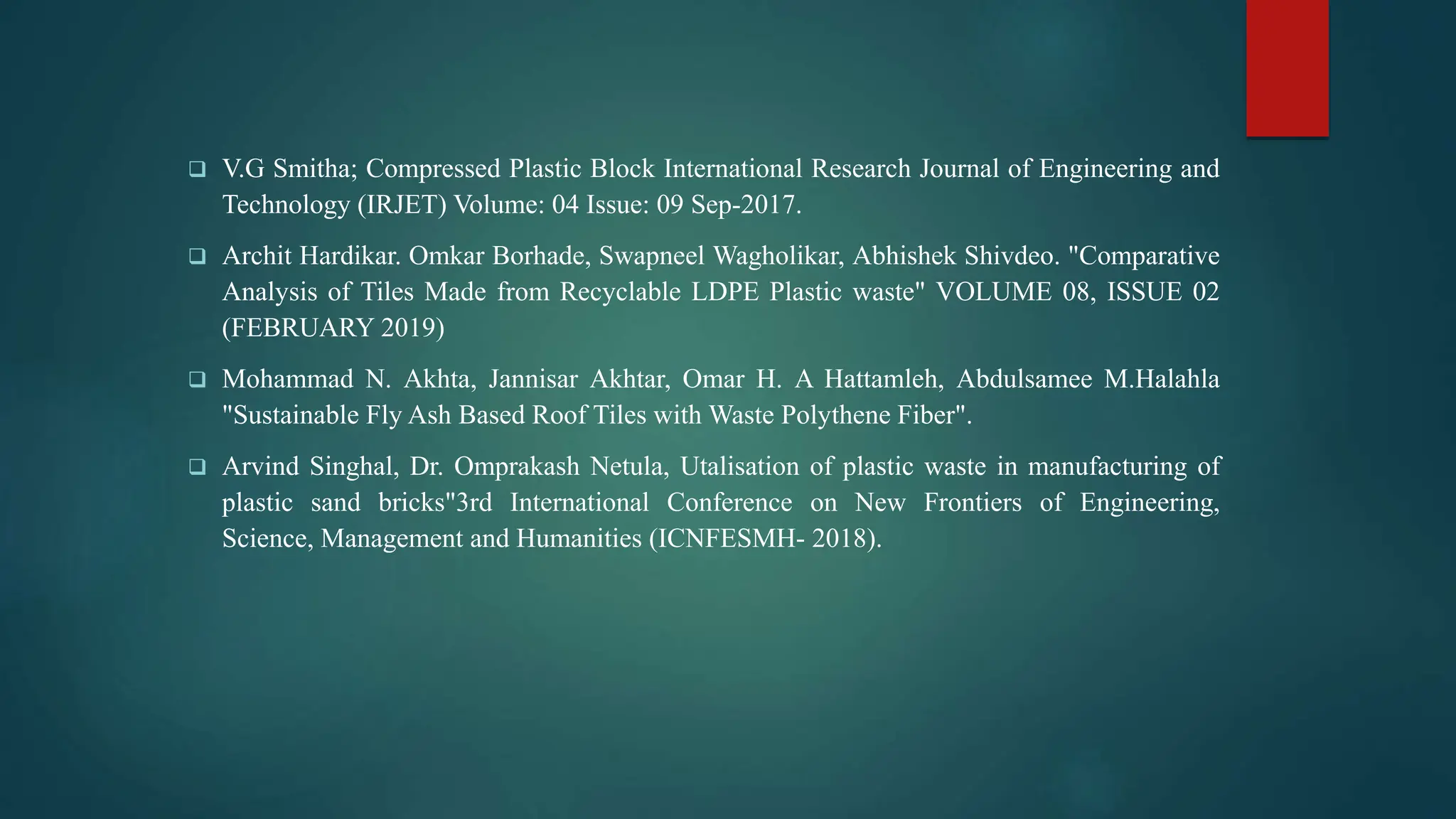  V.G Smitha; Compressed Plastic Block International Research Journal of Engineering and
Technology (IRJET) Volume: 04 Issue: 09 Sep-2017.
 Archit Hardikar. Omkar Borhade, Swapneel Wagholikar, Abhishek Shivdeo. "Comparative
Analysis of Tiles Made from Recyclable LDPE Plastic waste" VOLUME 08, ISSUE 02
(FEBRUARY 2019)
 Mohammad N. Akhta, Jannisar Akhtar, Omar H. A Hattamleh, Abdulsamee M.Halahla
"Sustainable Fly Ash Based Roof Tiles with Waste Polythene Fiber".
 Arvind Singhal, Dr. Omprakash Netula, Utalisation of plastic waste in manufacturing of
plastic sand bricks"3rd International Conference on New Frontiers of Engineering,
Science, Management and Humanities (ICNFESMH- 2018).
 