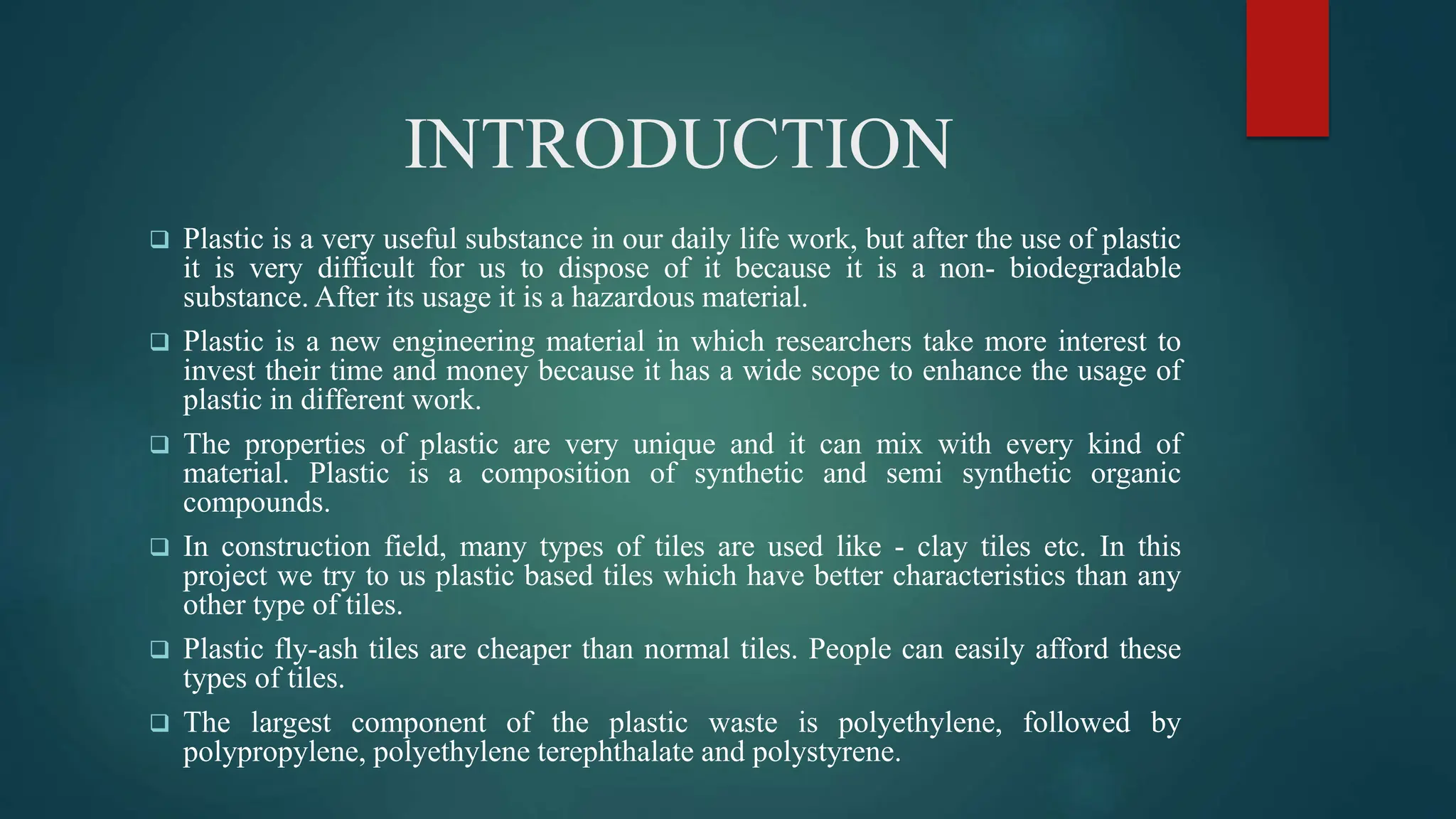 INTRODUCTION
 Plastic is a very useful substance in our daily life work, but after the use of plastic
it is very difficult for us to dispose of it because it is a non- biodegradable
substance. After its usage it is a hazardous material.
 Plastic is a new engineering material in which researchers take more interest to
invest their time and money because it has a wide scope to enhance the usage of
plastic in different work.
 The properties of plastic are very unique and it can mix with every kind of
material. Plastic is a composition of synthetic and semi synthetic organic
compounds.
 In construction field, many types of tiles are used like - clay tiles etc. In this
project we try to us plastic based tiles which have better characteristics than any
other type of tiles.
 Plastic fly-ash tiles are cheaper than normal tiles. People can easily afford these
types of tiles.
 The largest component of the plastic waste is polyethylene, followed by
polypropylene, polyethylene terephthalate and polystyrene.
 