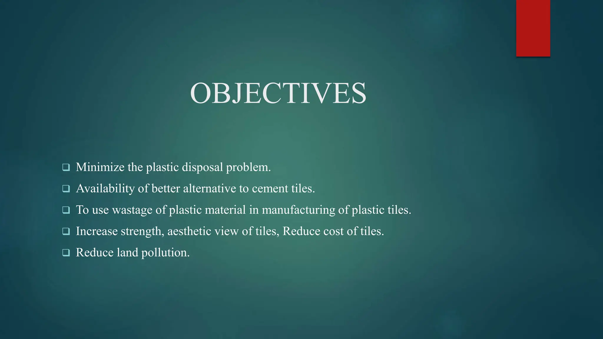 OBJECTIVES
 Minimize the plastic disposal problem.
 Availability of better alternative to cement tiles.
 To use wastage of plastic material in manufacturing of plastic tiles.
 Increase strength, aesthetic view of tiles, Reduce cost of tiles.
 Reduce land pollution.
 