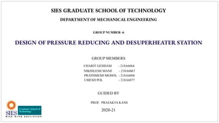 SIES GRADUATE SCHOOL OF TECHNOLOGY
DEPARTMENT OF MECHANICAL ENGINEERING
GROUP NUMBER -6
DESIGN OF PRESSURE REDUCING AND DESUPERHEATER STATION
GROUP MEMBERS
CHARIT GEDDAM - 218A6064
NIKHILESH MANE - 218A6067
PRATHMESH MOHOL - 218A6068
UMESH POL - 218A6077
GUIDED BY
PROF. PRAJAKTA KANE
2020-21
 