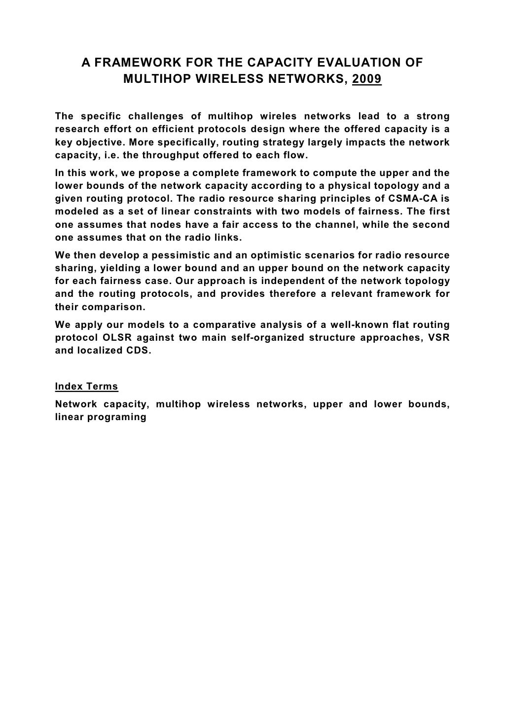 A FRAMEWORK FOR THE CAPACITY EVALUATION OF MULTIHOP WIRELESS NETWORKS, 2009 The specific challenges of multihop wireles networks lead to a strong research effort on efficient protocols design where the offered capacity is a key objective. More specifically, routing strategy largely impacts the network capacity, i.e. the throughput offered to each flow. In this work, we propose a complete framework to compute the upper and the lower bounds of the network capacity according to a physical topology and a given routing protocol. The radio resource sharing principles of CSMA-CA is modeled as a set of linear constraints with two models of fairness. The first one assumes that nodes have a fair access to the channel, while the second one assumes that on the radio links. We then develop a pessimistic and an optimistic scenarios for radio resource sharing, yielding a lower bound and an upper bound on the network capacity for each fairness case. Our approach is independent of the network topology and the routing protocols, and provides therefore a relevant framework for their comparison. We apply our models to a comparative analysis of a well-known flat routing protocol OLSR against two main self-organized structure approaches, VSR and localized CDS. Index Terms Network capacity, multihop wireless networks, upper and lower bounds, linear programing 