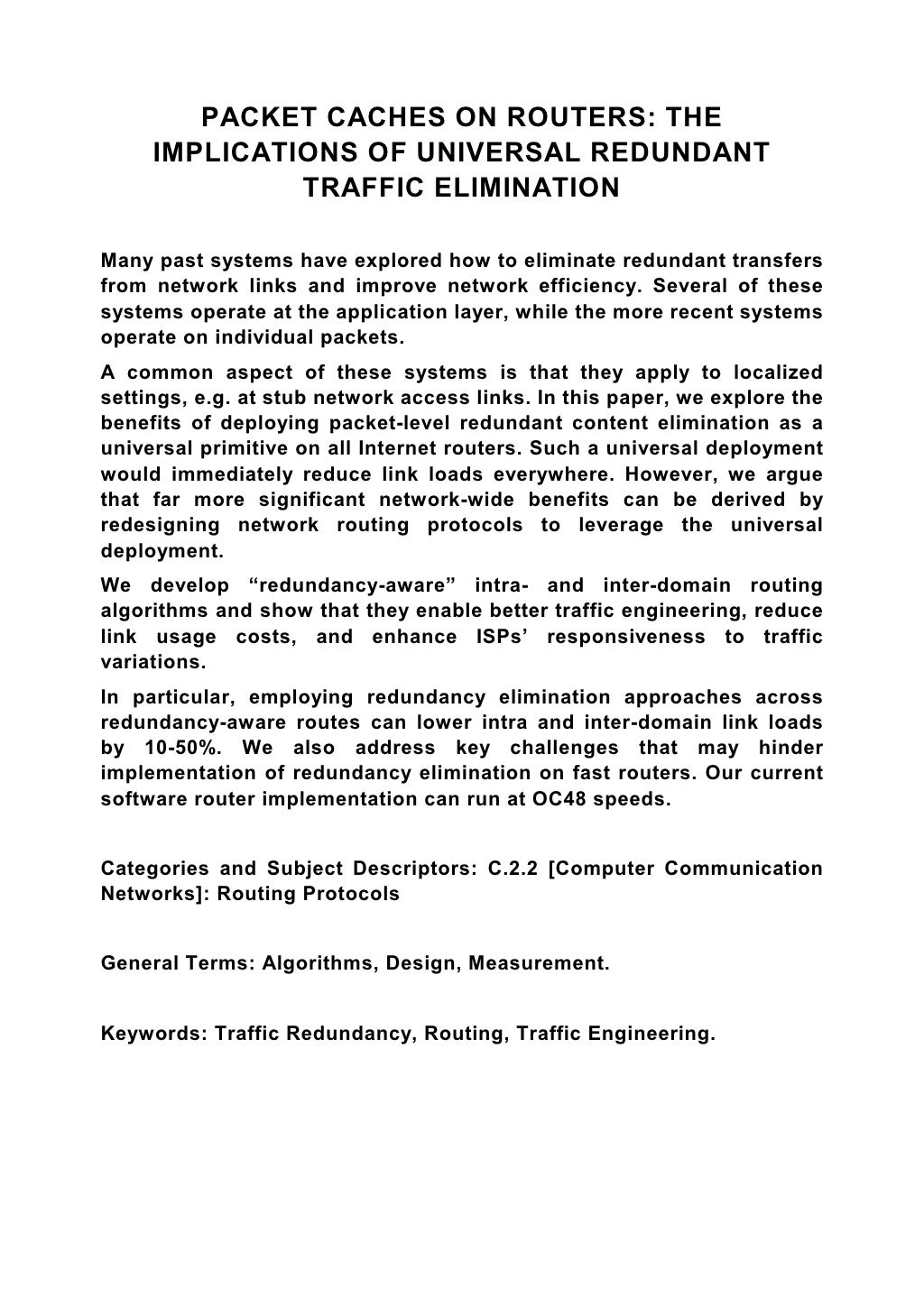 PACKET CACHES ON ROUTERS: THE IMPLICATIONS OF UNIVERSAL REDUNDANT TRAFFIC ELIMINATION Many past systems have explored how to eliminate redundant transfers from network links and improve network efficiency. Several of these systems operate at the application layer, while the more recent systems operate on individual packets. A common aspect of these systems is that they apply to localized settings, e.g. at stub network access links. In this paper, we explore the benefits of deploying packet-level redundant content elimination as a universal primitive on all Internet routers. Such a universal deployment would immediately reduce link loads everywhere. However, we argue that far more significant network-wide benefits can be derived by redesigning network routing protocols to leverage the universal deployment. We develop “redundancy-aware” intra- and inter-domain routing algorithms and show that they enable better traffic engineering, reduce link usage costs, and enhance ISPs’ responsiveness to traffic variations. In particular, employing redundancy elimination approaches across redundancy-aware routes can lower intra and inter-domain link loads by 10-50%. We also address key challenges that may hinder implementation of redundancy elimination on fast routers. Our current software router implementation can run at OC48 speeds. Categories and Subject Descriptors: C.2.2 [Computer Communication Networks]: Routing Protocols General Terms: Algorithms, Design, Measurement. Keywords: Traffic Redundancy, Routing, Traffic Engineering. 