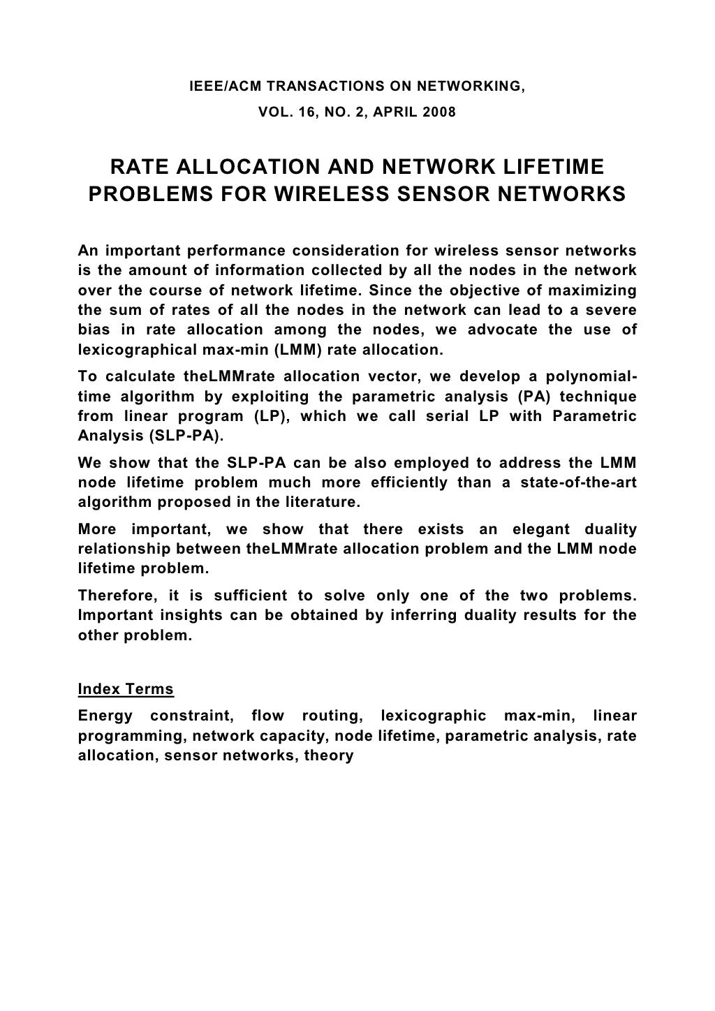 IEEE/ACM TRANSACTIONS ON NETWORKING, VOL. 16, NO. 2, APRIL 2008 RATE ALLOCATION AND NETWORK LIFETIME PROBLEMS FOR WIRELESS SENSOR NETWORKS An important performance consideration for wireless sensor networks is the amount of information collected by all the nodes in the network over the course of network lifetime. Since the objective of maximizing the sum of rates of all the nodes in the network can lead to a severe bias in rate allocation among the nodes, we advocate the use of lexicographical max-min (LMM) rate allocation. To calculate theLMMrate allocation vector, we develop a polynomial- time algorithm by exploiting the parametric analysis (PA) technique from linear program (LP), which we call serial LP with Parametric Analysis (SLP-PA). We show that the SLP-PA can be also employed to address the LMM node lifetime problem much more efficiently than a state-of-the-art algorithm proposed in the literature. More important, we show that there exists an elegant duality relationship between theLMMrate allocation problem and the LMM node lifetime problem. Therefore, it is sufficient to solve only one of the two problems. Important insights can be obtained by inferring duality results for the other problem. Index Terms Energy constraint, flow routing, lexicographic max-min, linear programming, network capacity, node lifetime, parametric analysis, rate allocation, sensor networks, theory 