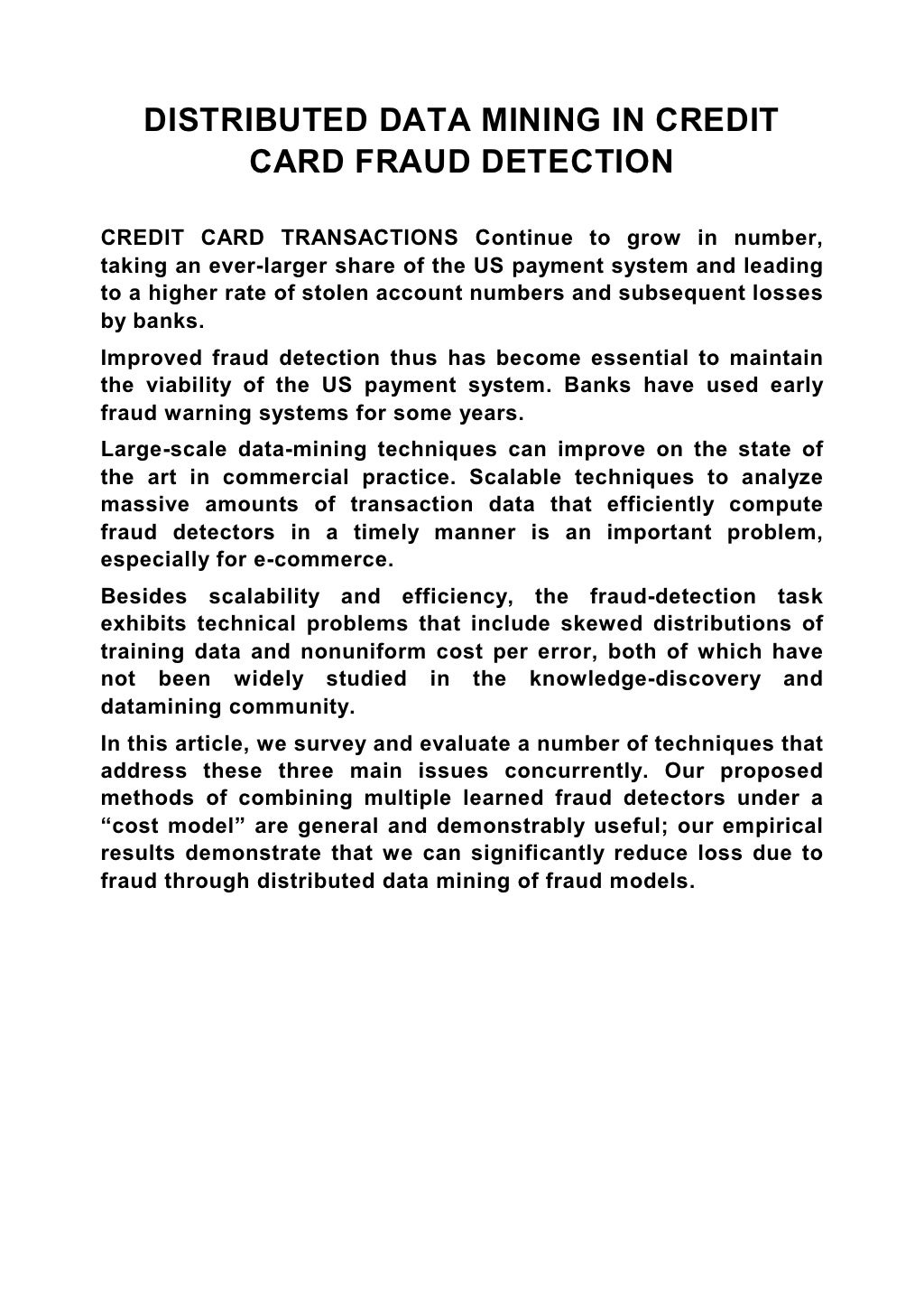 DISTRIBUTED DATA MINING IN CREDIT CARD FRAUD DETECTION CREDIT CARD TRANSACTIONS Continue to grow in number, taking an ever-larger share of the US payment system and leading to a higher rate of stolen account numbers and subsequent losses by banks. Improved fraud detection thus has become essential to maintain the viability of the US payment system. Banks have used early fraud warning systems for some years. Large-scale data-mining techniques can improve on the state of the art in commercial practice. Scalable techniques to analyze massive amounts of transaction data that efficiently compute fraud detectors in a timely manner is an important problem, especially for e-commerce. Besides scalability and efficiency, the fraud-detection task exhibits technical problems that include skewed distributions of training data and nonuniform cost per error, both of which have not been widely studied in the knowledge-discovery and datamining community. In this article, we survey and evaluate a number of techniques that address these three main issues concurrently. Our proposed methods of combining multiple learned fraud detectors under a “cost model” are general and demonstrably useful; our empirical results demonstrate that we can significantly reduce loss due to fraud through distributed data mining of fraud models. 