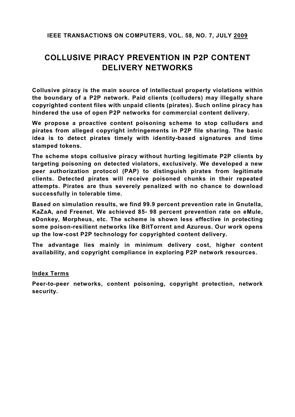 IEEE TRANSACTIONS ON COMPUTERS, VOL. 58, NO. 7, JULY 2009 COLLUSIVE PIRACY PREVENTION IN P2P CONTENT DELIVERY NETWORKS Collusive piracy is the main source of intellectual property violations within the boundary of a P2P network. Paid clients (colluders) may illegally share copyrighted content files with unpaid clients (pirates). Such online piracy has hindered the use of open P2P networks for commercial content delivery. We propose a proactive content poisoning scheme to stop colluders and pirates from alleged copyright infringements in P2P file sharing. The basic idea is to detect pirates timely with identity-based signatures and time stamped tokens. The scheme stops collusive piracy without hurting legitimate P2P clients by targeting poisoning on detected violators, exclusively. We developed a new peer authorization protocol (PAP) to distinguish pirates from legitimate clients. Detected pirates will receive poisoned chunks in their repeated attempts. Pirates are thus severely penalized with no chance to download successfully in tolerable time. Based on simulation results, we find 99.9 percent prevention rate in Gnutella, KaZaA, and Freenet. We achieved 85- 98 percent prevention rate on eMule, eDonkey, Morpheus, etc. The scheme is shown less effective in protecting some poison-resilient networks like BitTorrent and Azureus. Our work opens up the low-cost P2P technology for copyrighted content delivery. The advantage lies mainly in minimum delivery cost, higher content availability, and copyright compliance in exploring P2P network resources. Index Terms Peer-to-peer networks, content poisoning, copyright protection, network security. 
