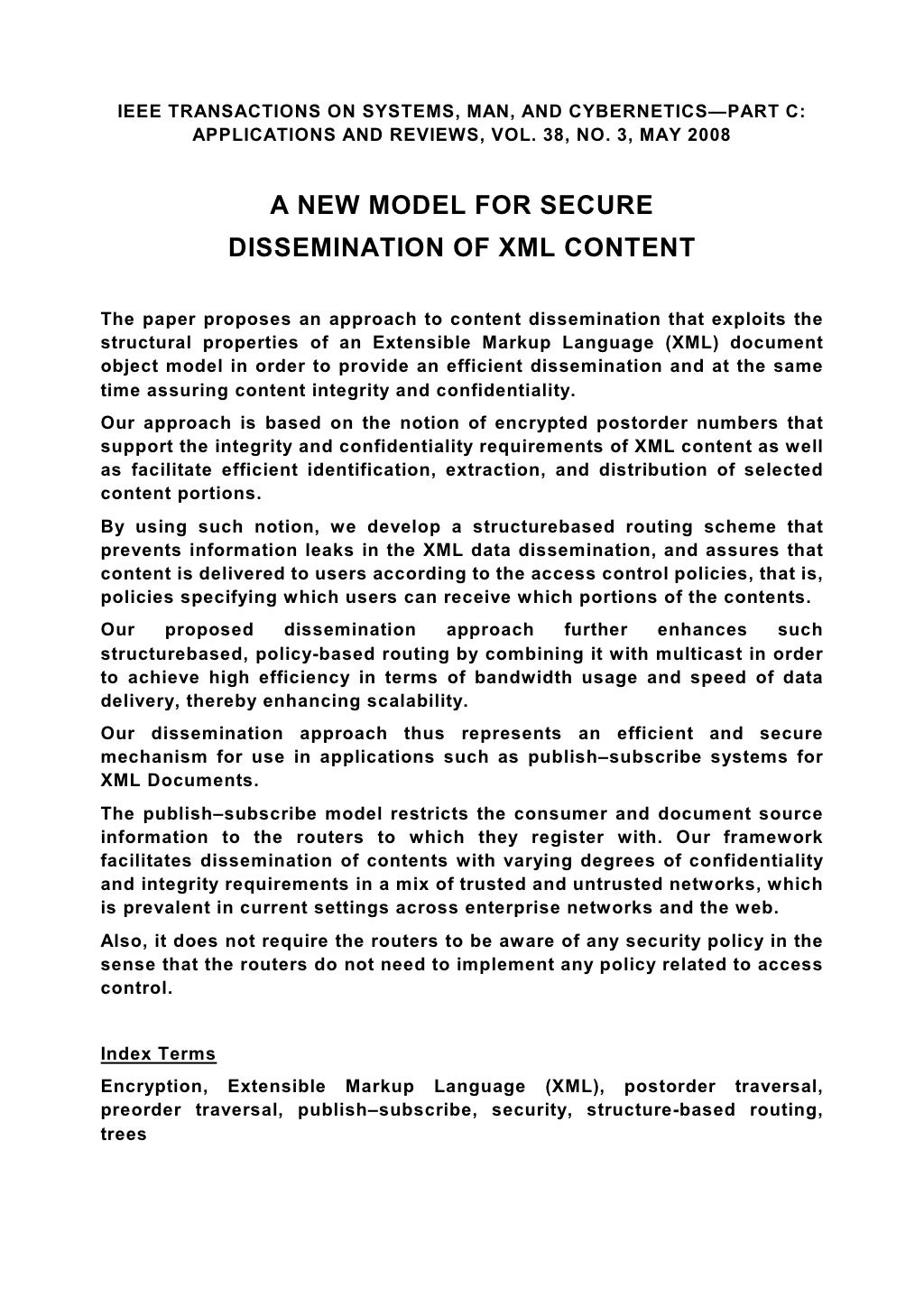 IEEE TRANSACTIONS ON SYSTEMS, MAN, AND CYBERNETICS—PART C: APPLICATIONS AND REVIEWS, VOL. 38, NO. 3, MAY 2008 A NEW MODEL FOR SECURE DISSEMINATION OF XML CONTENT The paper proposes an approach to content dissemination that exploits the structural properties of an Extensible Markup Language (XML) document object model in order to provide an efficient dissemination and at the same time assuring content integrity and confidentiality. Our approach is based on the notion of encrypted postorder numbers that support the integrity and confidentiality requirements of XML content as well as facilitate efficient identification, extraction, and distribution of selected content portions. By using such notion, we develop a structurebased routing scheme that prevents information leaks in the XML data dissemination, and assures that content is delivered to users according to the access control policies, that is, policies specifying which users can receive which portions of the contents. Our proposed dissemination approach further enhances such structurebased, policy-based routing by combining it with multicast in order to achieve high efficiency in terms of bandwidth usage and speed of data delivery, thereby enhancing scalability. Our dissemination approach thus represents an efficient and secure mechanism for use in applications such as publish–subscribe systems for XML Documents. The publish–subscribe model restricts the consumer and document source information to the routers to which they register with. Our framework facilitates dissemination of contents with varying degrees of confidentiality and integrity requirements in a mix of trusted and untrusted networks, which is prevalent in current settings across enterprise networks and the web. Also, it does not require the routers to be aware of any security policy in the sense that the routers do not need to implement any policy related to access control. Index Terms Encryption, Extensible Markup Language (XML), postorder traversal, preorder traversal, publish–subscribe, security, structure-based routing, trees 