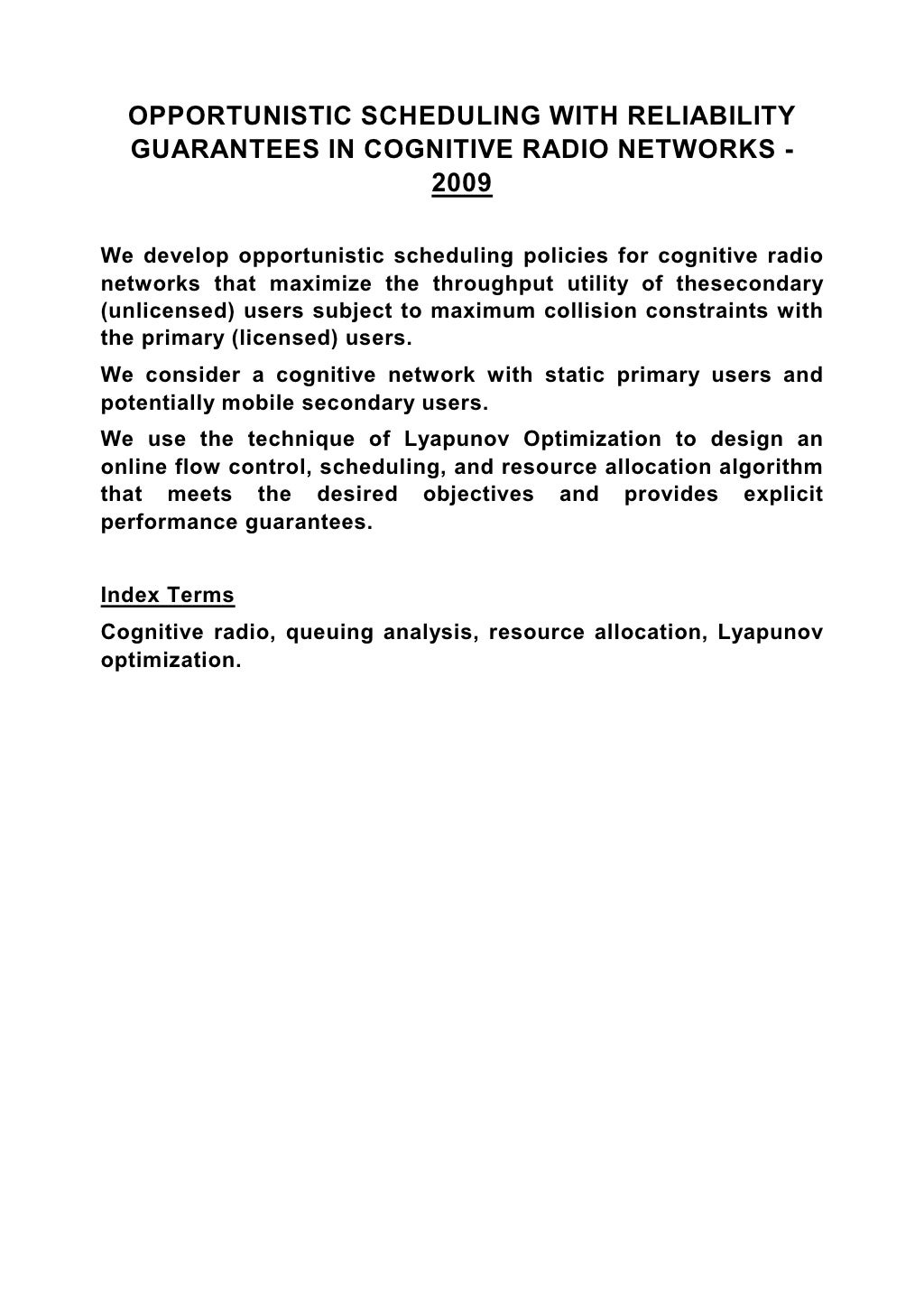 OPPORTUNISTIC SCHEDULING WITH RELIABILITY GUARANTEES IN COGNITIVE RADIO NETWORKS - 2009 We develop opportunistic scheduling policies for cognitive radio networks that maximize the throughput utility of thesecondary (unlicensed) users subject to maximum collision constraints with the primary (licensed) users. We consider a cognitive network with static primary users and potentially mobile secondary users. We use the technique of Lyapunov Optimization to design an online flow control, scheduling, and resource allocation algorithm that meets the desired objectives and provides explicit performance guarantees. Index Terms Cognitive radio, queuing analysis, resource allocation, Lyapunov optimization. 