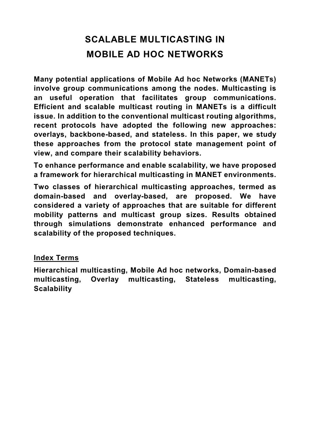 SCALABLE MULTICASTING IN MOBILE AD HOC NETWORKS Many potential applications of Mobile Ad hoc Networks (MANETs) involve group communications among the nodes. Multicasting is an useful operation that facilitates group communications. Efficient and scalable multicast routing in MANETs is a difficult issue. In addition to the conventional multicast routing algorithms, recent protocols have adopted the following new approaches: overlays, backbone-based, and stateless. In this paper, we study these approaches from the protocol state management point of view, and compare their scalability behaviors. To enhance performance and enable scalability, we have proposed a framework for hierarchical multicasting in MANET environments. Two classes of hierarchical multicasting approaches, termed as domain-based and overlay-based, are proposed. We have considered a variety of approaches that are suitable for different mobility patterns and multicast group sizes. Results obtained through simulations demonstrate enhanced performance and scalability of the proposed techniques. Index Terms Hierarchical multicasting, Mobile Ad hoc networks, Domain-based multicasting, Overlay multicasting, Stateless multicasting, Scalability 