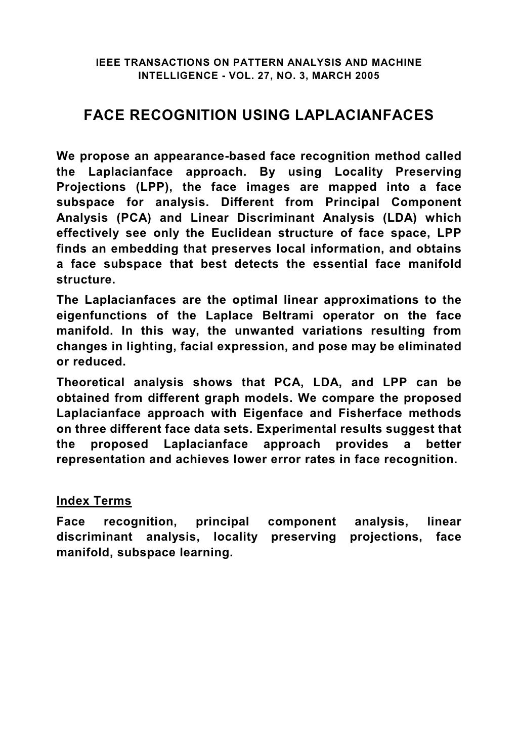 IEEE TRANSACTIONS ON PATTERN ANALYSIS AND MACHINE INTELLIGENCE - VOL. 27, NO. 3, MARCH 2005 FACE RECOGNITION USING LAPLACIANFACES We propose an appearance-based face recognition method called the Laplacianface approach. By using Locality Preserving Projections (LPP), the face images are mapped into a face subspace for analysis. Different from Principal Component Analysis (PCA) and Linear Discriminant Analysis (LDA) which effectively see only the Euclidean structure of face space, LPP finds an embedding that preserves local information, and obtains a face subspace that best detects the essential face manifold structure. The Laplacianfaces are the optimal linear approximations to the eigenfunctions of the Laplace Beltrami operator on the face manifold. In this way, the unwanted variations resulting from changes in lighting, facial expression, and pose may be eliminated or reduced. Theoretical analysis shows that PCA, LDA, and LPP can be obtained from different graph models. We compare the proposed Laplacianface approach with Eigenface and Fisherface methods on three different face data sets. Experimental results suggest that the proposed Laplacianface approach provides a better representation and achieves lower error rates in face recognition. Index Terms Face recognition, principal component analysis, linear discriminant analysis, locality preserving projections, face manifold, subspace learning. 