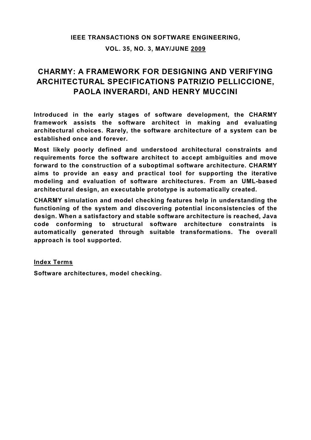 IEEE TRANSACTIONS ON SOFTWARE ENGINEERING, VOL. 35, NO. 3, MAY/JUNE 2009 CHARMY: A FRAMEWORK FOR DESIGNING AND VERIFYING ARCHITECTURAL SPECIFICATIONS PATRIZIO PELLICCIONE, PAOLA INVERARDI, AND HENRY MUCCINI Introduced in the early stages of software development, the CHARMY framework assists the software architect in making and evaluating architectural choices. Rarely, the software architecture of a system can be established once and forever. Most likely poorly defined and understood architectural constraints and requirements force the software architect to accept ambiguities and move forward to the construction of a suboptimal software architecture. CHARMY aims to provide an easy and practical tool for supporting the iterative modeling and evaluation of software architectures. From an UML-based architectural design, an executable prototype is automatically created. CHARMY simulation and model checking features help in understanding the functioning of the system and discovering potential inconsistencies of the design. When a satisfactory and stable software architecture is reached, Java code conforming to structural software architecture constraints is automatically generated through suitable transformations. The overall approach is tool supported. Index Terms Software architectures, model checking. 