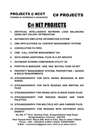 PROJECTS @ NCCT                            C# PROJECTS
POWERED BY EXPERIENCE & KNOWLEDGE



                   C# NET PROJECTS
1.    ARTIFICIAL INTELLIGENCE NETWORK LOAD BALANCING
      USING ANT COLONY OPTIMIZATION

2.    AUTOMATED EMPLOYEE INFORMATION SYSTEM

3.    CMS APPLICATIONS C#, CONTENT MANAGEMENT SYSTEM

4.    CONVOLUTION FILTERS

5.    CRM - CALL CENTRE MANAGEMENT C#+

6.    DATA HIDING ADDITIONAL FILES IN A ZIP ARCHIVE

7.    DATABASE SCHEMA COMPARISON UTILITY C#

8.    PORTFOLIO MANAGER - BSE, NSE, MUTUAL FUND C# NET

9.    PROPERTY MANAGEMENT SYSTEM, PROPERTYBIZ – DESIGN
      & BUILD REQUIREMENTS

10. STEGANOGRAPHY FOR DATA HIDING MESSAGES IN MIDI
    SONGS

11. STEGANOGRAPHY FOR DATA READING AND WRITING AVI
    FILES

12. STEGANOGRAPHY FOR HIDING DATA IN WAVE AUDIO FILES

13. STEGANOGRAPHY           FOR    INDEXED     IMAGES     AND    THEIR
    PALETTES

14. STEGANOGRAPHY FOR MULTIPLE KEY AND CARRIER FILES

15. STEGANOGRAPHY FOR REGIONS WITH DIFFERENT DATA
    DENSITY
       No.109, 2nd Floor, Bombay Flats, Nungambakkam High Road,
                    Nungambakkam, Chennai – 600 034.
     Near Ganpat Hotel, Above IOB, Next to ICICI, Opp to cakes’n’Bakes
           Phone – 044 – 28235816, 0-98411 93224, 0-9380102891
         E.Mail – ncctchennai@gmail.com, Visit us at www.ncct.in
 