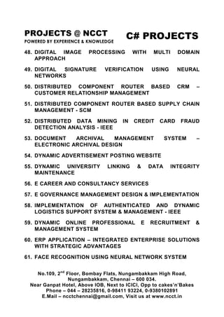 PROJECTS @ NCCT
POWERED BY EXPERIENCE & KNOWLEDGE
C# PROJECTS
No.109, 2nd
Floor, Bombay Flats, Nungambakkam High Road,
Nungambakkam, Chennai – 600 034.
Near Ganpat Hotel, Above IOB, Next to ICICI, Opp to cakes’n’Bakes
Phone – 044 – 28235816, 0-98411 93224, 0-9380102891
E.Mail – ncctchennai@gmail.com, Visit us at www.ncct.in
48. DIGITAL IMAGE PROCESSING WITH MULTI DOMAIN
APPROACH
49. DIGITAL SIGNATURE VERIFICATION USING NEURAL
NETWORKS
50. DISTRIBUTED COMPONENT ROUTER BASED CRM –
CUSTOMER RELATIONSHIP MANAGEMENT
51. DISTRIBUTED COMPONENT ROUTER BASED SUPPLY CHAIN
MANAGEMENT - SCM
52. DISTRIBUTED DATA MINING IN CREDIT CARD FRAUD
DETECTION ANALYSIS - IEEE
53. DOCUMENT ARCHIVAL MANAGEMENT SYSTEM –
ELECTRONIC ARCHIVAL DESIGN
54. DYNAMIC ADVERTISEMENT POSTING WEBSITE
55. DYNAMIC UNIVERSITY LINKING & DATA INTEGRITY
MAINTENANCE
56. E CAREER AND CONSULTANCY SERVICES
57. E GOVERNANCE MANAGEMENT DESIGN & IMPLEMENTATION
58. IMPLEMENTATION OF AUTHENTICATED AND DYNAMIC
LOGISTICS SUPPORT SYSTEM & MANAGEMENT - IEEE
59. DYNAMIC ONLINE PROFESSIONAL E RECRUITMENT &
MANAGEMENT SYSTEM
60. ERP APPLICATION – INTEGRATED ENTERPRISE SOLUTIONS
WITH STRATEGIC ADVANTAGES
61. FACE RECOGNITION USING NEURAL NETWORK SYSTEM
 