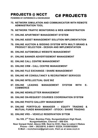 PROJECTS @ NCCT
POWERED BY EXPERIENCE & KNOWLEDGE
C# PROJECTS
No.109, 2nd
Floor, Bombay Flats, Nungambakkam High Road,
Nungambakkam, Chennai – 600 034.
Near Ganpat Hotel, Above IOB, Next to ICICI, Opp to cakes’n’Bakes
Phone – 044 – 28235816, 0-98411 93224, 0-9380102891
E.Mail – ncctchennai@gmail.com, Visit us at www.ncct.in
75. NETWORK SIMULATION AND COMMUNICATOR WITH REMOTE
ADMINISTRATION TOOL
76. NETWORK TRAFFIC MONITORING & WEB ADMINISTRATION
77. ONLINE APARTMENT MANAGEMENT SYSTEM
78. ONLINE ASSET MANAGEMENT SOLUTION IMPLEMENTATION
79. ONLINE AUCTION & BIDDING SYSTEM WITH MULTI BRAND &
PRODUCT SELECTION - DESIGN AND IMPLEMENTATION
80. ONLINE AUTOMOBILE WEBSITE MANAGEMENT
81. ONLINE BANNER ADVERTISEMENT MANAGEMENT
82. ONLINE CALL CENTRE MANAGEMENT
83. ONLINE CRM - CALL CENTRE MANAGEMENT
84. ONLINE FILE EXCHANGE / SHARE MANAGEMENT
85. ONLINE HR CONSULTANCY & RECRUITMENT SERVICES
86. ONLINE INTELLECTUAL QUIZ BIZ
87. ONLINE LEASING MANAGEMENT SYSTEM WITH E-
COMMERCE
88. ONLINE NEWSLETTER MANAGEMENT
89. ONLINE ON-REQUEST COURSES COORDINATION SYSTEM
90. ONLINE PHOTO GALLERY MANAGEMENT
91. ONLINE PORTFOLIO MANAGER – EQUITY TRADING &
MUTUAL FUNDS MANAGEMENT - STOCK / SHARE TRADING
92. ONLINE VRS – VEHICLE RESERVATION SYTEM
 