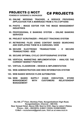 PROJECTS @ NCCT
POWERED BY EXPERIENCE & KNOWLEDGE
C# PROJECTS
No.109, 2nd
Floor, Bombay Flats, Nungambakkam High Road,
Nungambakkam, Chennai – 600 034.
Near Ganpat Hotel, Above IOB, Next to ICICI, Opp to cakes’n’Bakes
Phone – 044 – 28235816, 0-98411 93224, 0-9380102891
E.Mail – ncctchennai@gmail.com, Visit us at www.ncct.in
93. ONLINE WEDDING TRACKER, A SERVICE PROVIDING
APPLICATION FOR A MARRIAGE FROM A TO Z OPTIONS
94. PHOTO - IMAGE EDITOR FOR THE IMAGE MANAGEMENT
INDUSTRIES
95. PROFESSIONAL E BANKING SYSTEM – ONLINE BANKING
SERVICES
96. PROJECT SCRUTINIZER – PROJECT TRACKING SYSTEM
97. RETRIEVING FILES USING CONTENT BASED SEARCHING
AND DISPLAYING THEM IN A CAROUSEL VIEW
98. SECURE ELECTRONIC TRANSACTIONS - E SECURE
TRANSACTIONS - IEEE
99. SECURE OPTIMAL CYCLIC CRYPTOGRAPHIC SYSTEM
100. VERTICAL MARKETING IMPLEMENTATION – ANALYZE THE
CURRENT MARKET POSITION
101. VIRTUAL CLASSROOM – DESIGN & IMPLEMENTATION
102. WEB ADMINISTRATION AND WEB INFORMATION SYSTEM
103. WEB BASED SERVICE FLOW AUTOMATION
104. WEB BASED SUPPLY CHAIN EXECUTION, STORE
MANAGEMENT WITH CUSTOMERS RELATIONSHIP
MANAGEMENT
 